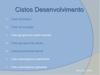 Cistos Desenvolvimento
1. Cisto dentígero
2. Cisto de erupção
3. Cisto gengival do recém nascido
4. Cisto gengival do adulto
5. Cisto periodontal lateral
6. Cisto odontogênico calcificante
7. Cisto odontogênico glandular
(NEVILLE, 2004)
 