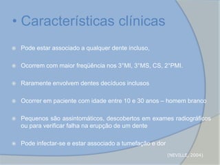  Pode estar associado a qualquer dente incluso,
 Ocorrem com maior freqüência nos 3°MI, 3°MS, CS, 2°PMI.
 Raramente envolvem dentes decíduos inclusos
 Ocorrer em paciente com idade entre 10 e 30 anos – homem branco
 Pequenos são assintomáticos, descobertos em exames radiográficos
ou para verificar falha na erupção de um dente
 Pode infectar-se e estar associado a tumefação e dor
• Características clínicas
(NEVILLE, 2004)
 