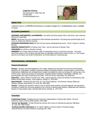 CHRISTIE CISTOLA
                  320 Emmanuel Ct, Valley Park, MO
                  314-560-1803
                  christiecistola@gmail.com



OBJECTIVE
I desire to work in a HIM/EMR environment as a project manager for a multidisciplinary team. Available
to travel.

ACCOMPLISHMENTS

DESIGNED, IMPLEMENTED, and MANAGED a new adult community program that is web driven, uses e-learning
tools and is measurable.
GREW small groups from zero membership to 600 individuals represented in 50 small groups spread thought the St.
Louis, St. Charles and Jefferson Counties.
ACHIEVED MEASURABLE DATA that the Fine Arts improve standardized test scores. See Dr. Howard G. Gardner,
Harvard.
BOOSTED PRODUCTIVITY on Parkway Swim Team - sent six swimmers to Olympic Trials.
PUBLISHED four articles in education journals.
AWARDED Terri Fussner Memorial Award, 2006, for outstanding service to community and team. The award
honors the memory of Terri Fussner who died when her helicopter crashed off the coast of Greece. Lt. Terri Fussner
was one of the Navy's few female HH-60B pilots. Her friends called her a female top gun.



PROFESSIONAL EXPERIENCE

Program Development

Director - Strategic directional leadership to 50+ adults; designed and executed new e-learning and technology
application for congregation of @2000; supervised college and graduate students; created program curriculum and
implemented; collaborated with all departments; shaped and updated the vision and strategy for small groups in line
with the vision, values and priorities of organization; integrated program biblically, theologically, medically, and
psychologically with needs of parishioners and staff. First Free Church, Manchester, MO. 2008-2011.
Supervisor - Liaison between Juvenile Court, Police, support agencies, schools and families via administering a Big
Brother and Big Sister program. Youth Guidance, Chicago, IL. 1979-1983
Board Member – Parkway USA Swim Club; St. Louis Young Audiences - Arts Partners; Parkway Gifted and
Talented. Parkway School District, St. Louis, MO. 1993-2000.
Teacher - Designed and directed a resource room for special needs students; executed diagnostic and educational
evaluations; traveled the community speaking to the concerns of special needs students; collaborated with classroom
teachers to meet student needs. Centralia High School, Centralia, IL. 1977-1979.



Technology

Credentialed Trainer -Targeted end-user training for implementation of Genesis Epic System. Full cycle
experience. Sisters of Mercy Health Systems. 2007-2008.
Income Tax Specialist - Provide financial tax services with a focus on individual tax planning. H&R Block.
St. Louis, MO. 2006-Present
Proofing Scientific Publications for Dr. Martin Feldstein, economic advisor to President Reagan.
National Bureau of Economic Research, Cambridge, MA. 1985.
 