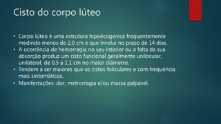 Cisto do corpo lúteo
• Corpo lúteo é uma estrutura hipoêcogenica frequentemente
medindo menos de 2,0 cm e que involui no prazo de 14 dias.
• A ocorrência de hemorragia no seu interior ou a falta da sua
absorção produz um cisto funcional geralmente unilocular,
unilateral, de 0,5 a 1,1 cm no maior diâmetro.
• Tendem a ser maiores que os cistos foliculares e com frequência
mais sintomáticos.
• Manifestações: dor, metrorragia e/ou massa palpável..
 