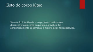 Cisto do corpo lúteo
Se o óvulo é fertilizado, o corpo lúteo continua seu
desenvolvimento como corpo lúteo gravídico. Em
aproximadamente 16 semanas, a maioria deles foi reabsorvida.
 