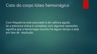 Cisto do corpo lúteo hemorrágico
Com frequência está associado à dor pélvica aguda.
Se a estrutura cística é complexa, com algumas septações,
significa que a hemorragia ocorreu há algum tempo e está
em fase de resolução.
 