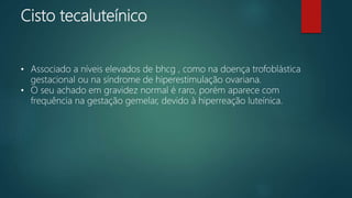 Cisto tecaluteínico
• Associado a níveis elevados de bhcg , como na doença trofoblástica
gestacional ou na síndrome de hiperestimulação ovariana.
• O seu achado em gravidez normal é raro, porém aparece com
frequência na gestação gemelar, devido à hiperreação luteínica.
 