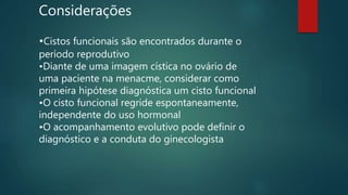 Considerações
•Cistos funcionais são encontrados durante o
período reprodutivo
•Diante de uma imagem cística no ovário de
uma paciente na menacme, considerar como
primeira hipótese diagnóstica um cisto funcional
•O cisto funcional regride espontaneamente,
independente do uso hormonal
•O acompanhamento evolutivo pode definir o
diagnóstico e a conduta do ginecologista
 