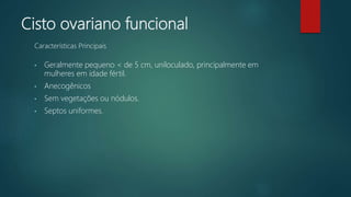Cisto ovariano funcional
• Geralmente pequeno < de 5 cm, uniloculado, principalmente em
mulheres em idade fértil.
• Anecogênicos
• Sem vegetações ou nódulos.
• Septos uniformes.
Características Principais
 