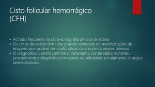Cisto folicular hemorrágico
(CFH)
• Achado freqüente na ultra-sonografia pélvica de rotina.
• Os cistos de ovário têm uma grande variedade de manifestações de
imagens que podem ser confundidas com outros tumores anexiais.
• O diagnóstico correto permite o tratamento conservador, evitando
procedimentos diagnósticos invasivos ou adicionais e tratamento cirúrgico
desnecessários
 