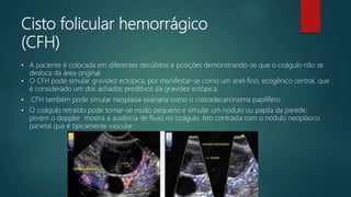 Cisto folicular hemorrágico
(CFH)
• A paciente é colocada em diferentes decúbitos e posições demonstrando-se que o coágulo não se
desloca da área original
• O CFH pode simular gravidez ectópica, por manifestar-se como um anel fino, ecogênico central, que
é considerado um dos achados preditivos da gravidez ectópica.
• CFH também pode simular neoplasia ovariana como o cistoadecarcinoma papilífero.
• O coágulo retraído pode tornar-se muito pequeno e simular um nódulo ou papila da parede;
porém o doppler mostra a ausência de fluxo no coágulo. Isto contrasta com o nódulo neoplásico
parietal que é tipicamente vascular;
 