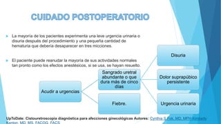  La mayoría de los pacientes experimenta una leve urgencia urinaria o
disuria después del procedimiento y una pequeña cantidad de
hematuria que debería desaparecer en tres micciones.
 El paciente puede reanudar la mayoría de sus actividades normales
tan pronto como los efectos anestésicos, si se usa, se hayan resuelto.
Acudir a urgencias
Sangrado uretral
abundante o que
dura más de cinco
días
Disuria
Dolor suprapúbico
persistente
Urgencia urinaria
Fiebre.
UpToDate: Cistouretroscopia diagnóstica para afecciones ginecológicas Autores: Cynthia S Fok, MD, MPH Kimberly
 