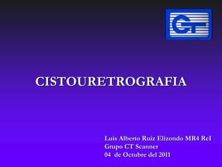 CISTOURETROGRAFIA



       Luis Alberto Ruiz Elizondo MR4 ReI
       Grupo CT Scanner
       04 de Octubre del 2011
 