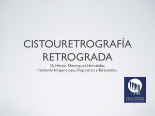 CISTOURETROGRAFÍA
RETROGRADA
Dr.Héctor Domínguez Hernández
Residente Imagenología, Diagnóstica y Terapéutica.
 