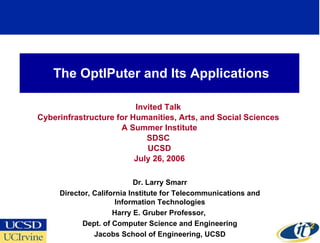 The OptIPuter and Its Applications Invited Talk  Cyberinfrastructure for Humanities, Arts, and Social Sciences  A Summer Institute SDSC  UCSD July 26, 2006 Dr. Larry Smarr Director, California Institute for Telecommunications and Information Technologies Harry E. Gruber Professor,  Dept. of Computer Science and Engineering Jacobs School of Engineering, UCSD 