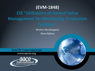 (EVM-1848)
CIS "Utilization of Earned Value
Management for Monitoring Production
Facilities"
Dmitriy Skorobogatov
Elena Rybina
 