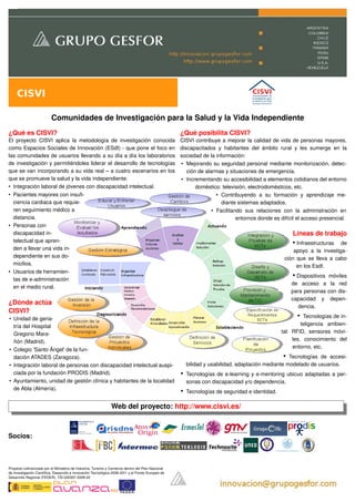 CISVI

                          Comunidades de Investigación para la Salud y la Vida Independiente
¿Qué es CISVI?                                                                                      ¿Qué posibilita CISVI?
El   proyecto   CISVI   aplica   la   metodología   de   investigación   conocida                   CISVI contribuye a mejorar la calidad de vida de personas mayores, 
como Espacios Sociales de Innovación (ESdI) ­ que pone el foco en                                   discapacitados   y   habitantes   del   ámbito   rural   y   les   sumerge   en   la 
las comunidades de usuarios llevando a su día a día los laboratorios                                sociedad de la información:
de investigación y permitiéndoles liderar el desarrollo de tecnologías                              • Mejorando su seguridad personal mediante monitorización, detec­
que se van incorporando a su vida real – a cuatro escenarios en los                                    ción de alarmas y situaciones de emergencia.
que se promueve la salud y la vida independiente:                                                   • Incrementando su accesibilidad a elementos cotidianos del entorno 
• Integración laboral de jóvenes con discapacidad intelectual.                                             doméstico: televisión, electrodomésticos, etc.
• Pacientes mayores con insufi­                                                                                     • Contribuyendo   a   su   formación   y   aprendizaje   me­
  ciencia cardiaca que requie­                                                                                        diante sistemas adaptados.
  ren seguimiento médico a                                                                                        • Facilitando   sus   relaciones   con   la   administración   en 
  distancia.                                                                                                                  entornos donde es difícil el acceso presencial.
• Personas con 
  discapacidad in­                                                                                                                                            Líneas de trabajo
  telectual que apren­                                                                                                                                        • Infraestructuras    de 
  den a llevar una vida in­                                                                                                                                 apoyo   a   la   investiga­
  dependiente en sus do­                                                                                                                                ción que se lleva a cabo 
  micilios.                                                                                                                                                  en los EsdI.
• Usuarios de herramien­
  tas de e­administración 
                                                                                                                                                               • Dispositivos   móviles 
                                                                                                                                                              de   acceso   a   la   red 
  en el medio rural.
                                                                                                                                                              para personas con dis­
                                                                                                                                                              capacidad   y   depen­
¿Dónde actúa 
                                                                                                                                                                 dencia.
CISVI?
• Unidad de geria­                                                                                                                                              •   Tecnologías de in­
  tría del Hospital                                                                                                                                               teligencia   ambien­
  Gregorio Mara­                                                                                                                                       tal:   RFID,   sensores   móvi­
  ñón (Madrid).                                                                                                                                               les,   conocimiento   del 
                                                                                                                                                              entorno, etc. 
• Colegio 'Santo Ángel' de la fun­
  dación ATADES (Zaragoza).                                                                                                                      • Tecnologías   de   accesi­
• Integración laboral de personas con discapacidad intelectual auspi­                                   bilidad y usabilidad, adaptación mediante modelado de usuarios.
  ciada por la fundación PRODIS (Madrid).                                                           •   Tecnologías de e­learning y e­mentoring ubicuo adaptadas a per­
• Ayuntamiento, unidad de gestión clínica y habitantes de la localidad                                  sonas con discapacidad y/o dependencia.
  de Abla (Almería).
                                                                                                    •   Tecnologías de seguridad e identidad.

                                                                Web del proyecto: http://www.cisvi.es/



Socios:                                                                                                                                                                   

                                                                                                                                                                  

Proyecto cofinanciado por el Ministerio de Industria, Turismo y Comercio dentro del Plan Nacional
de Investigación Científica, Desarrollo e Innovación Tecnológica 2008­2011 y el Fondo Europeo de
Desarrollo Regional (FEDER). TSI­020307­2009­20

                                                                       
 