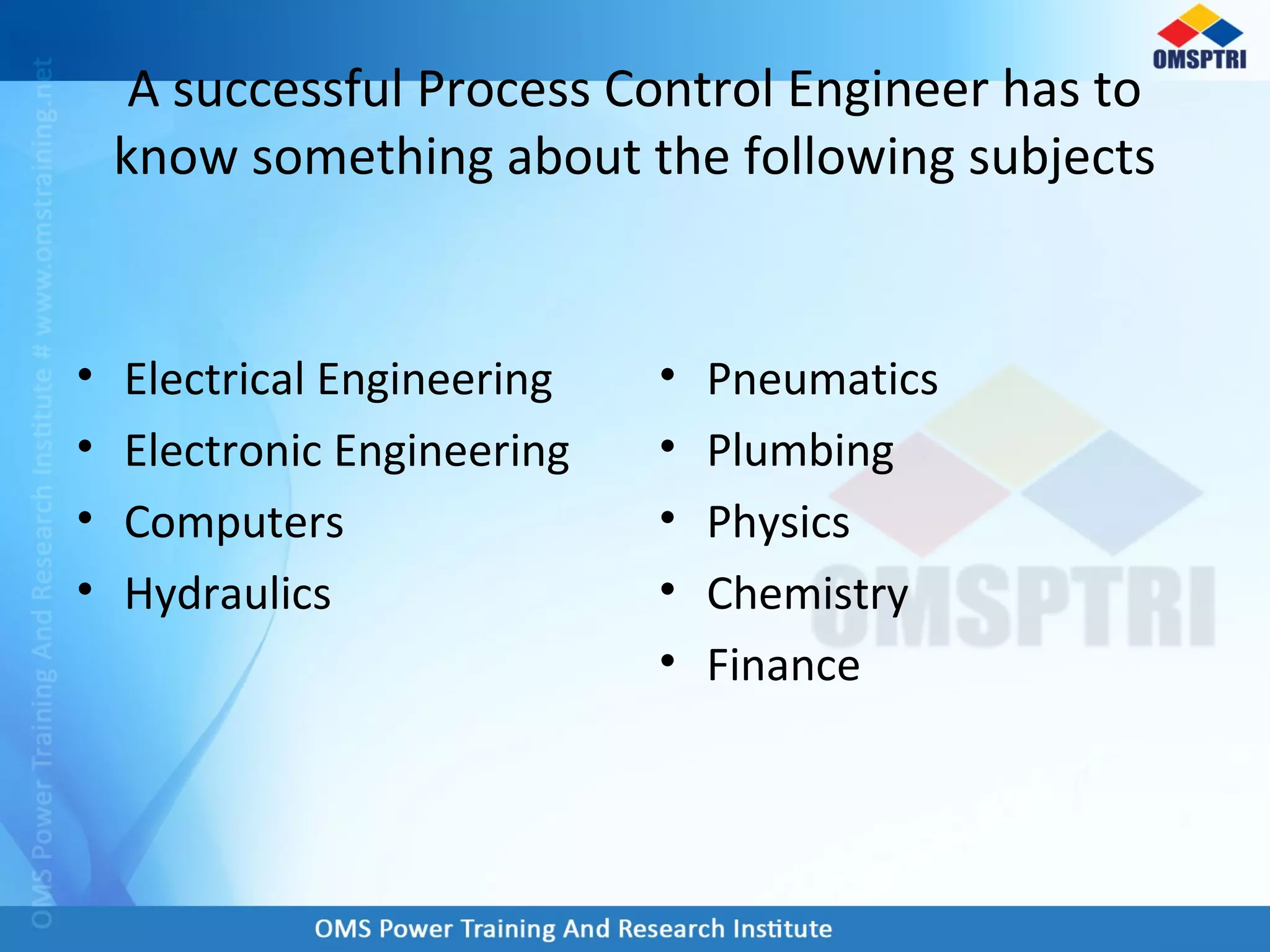 A successful Process Control Engineer has to
know something about the following subjects
• Electrical Engineering
• Electronic Engineering
• Computers
• Hydraulics
• Pneumatics
• Plumbing
• Physics
• Chemistry
• Finance
 