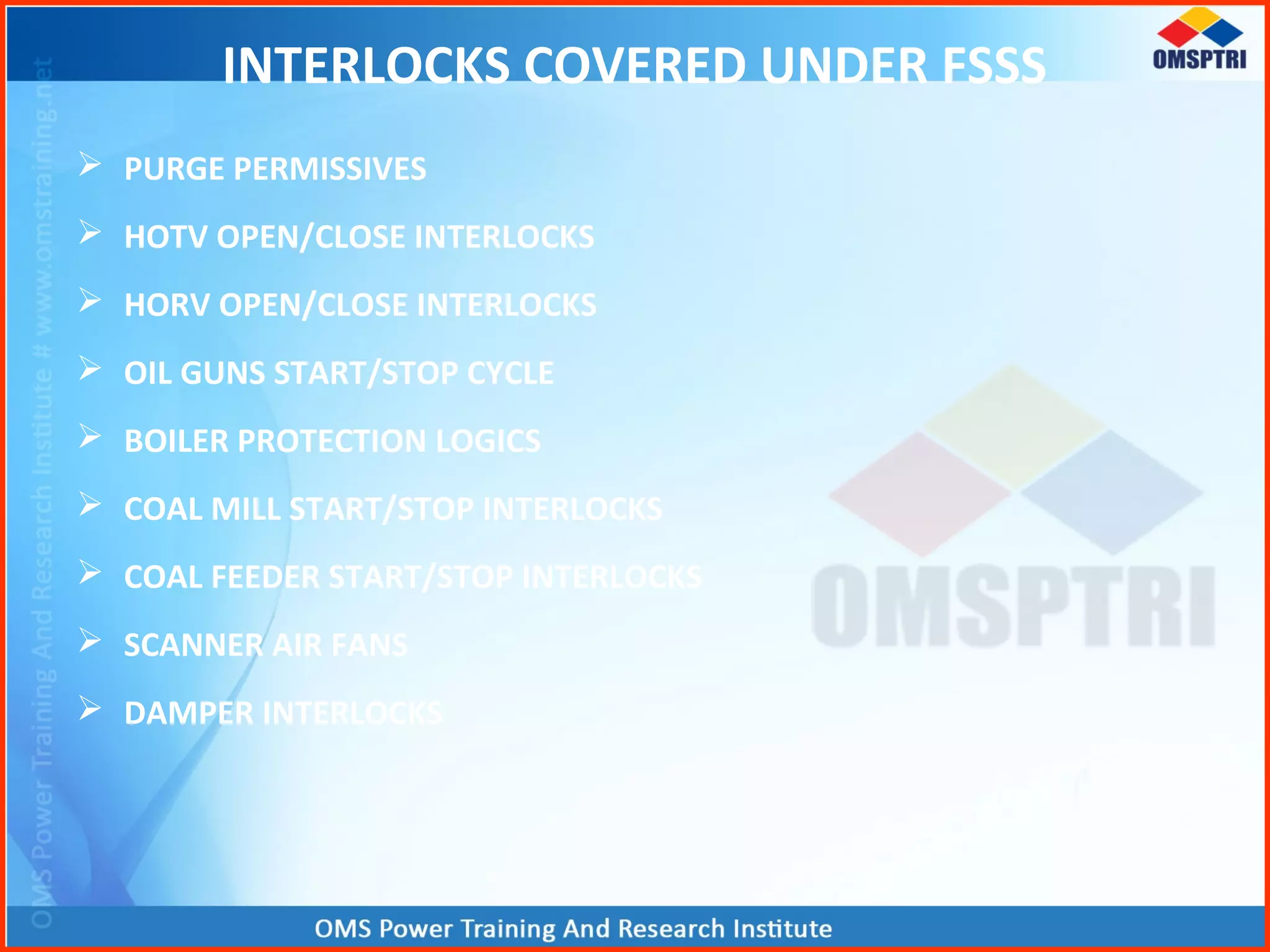 INTERLOCKS COVERED UNDER FSSS
 PURGE PERMISSIVES
 HOTV OPEN/CLOSE INTERLOCKS
 HORV OPEN/CLOSE INTERLOCKS
 OIL GUNS START/STOP CYCLE
 BOILER PROTECTION LOGICS
 COAL MILL START/STOP INTERLOCKS
 COAL FEEDER START/STOP INTERLOCKS
 SCANNER AIR FANS
 DAMPER INTERLOCKS
 
