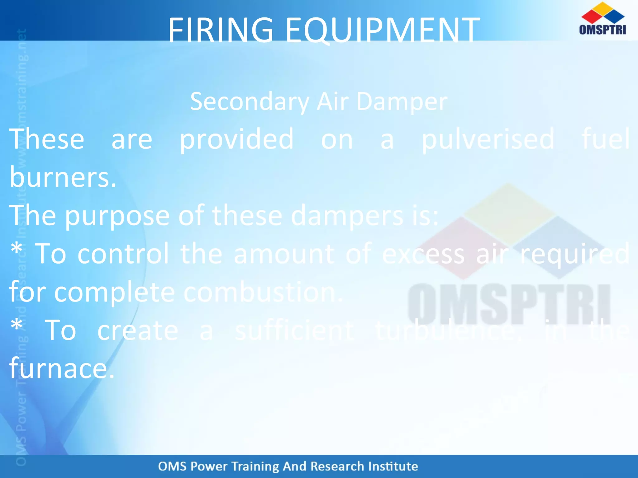 FIRING EQUIPMENT
Secondary Air Damper
These are provided on a pulverised fuel
burners.
The purpose of these dampers is:
* To control the amount of excess air required
for complete combustion.
* To create a sufficient turbulence, in the
furnace.
 