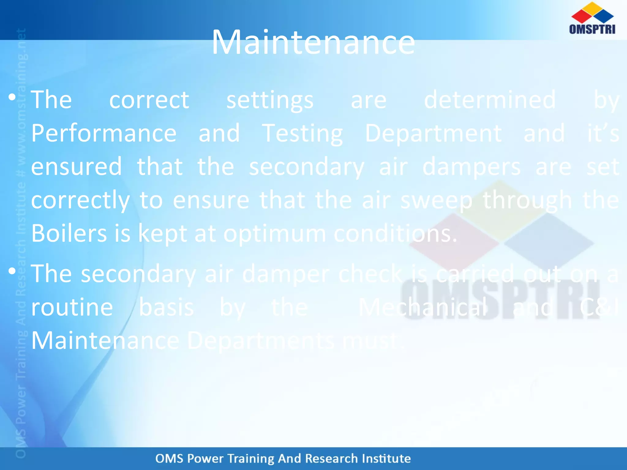 Maintenance
• The correct settings are determined by
Performance and Testing Department and it’s
ensured that the secondary air dampers are set
correctly to ensure that the air sweep through the
Boilers is kept at optimum conditions.
• The secondary air damper check is carried out on a
routine basis by the Mechanical and C&I
Maintenance Departments must.
 