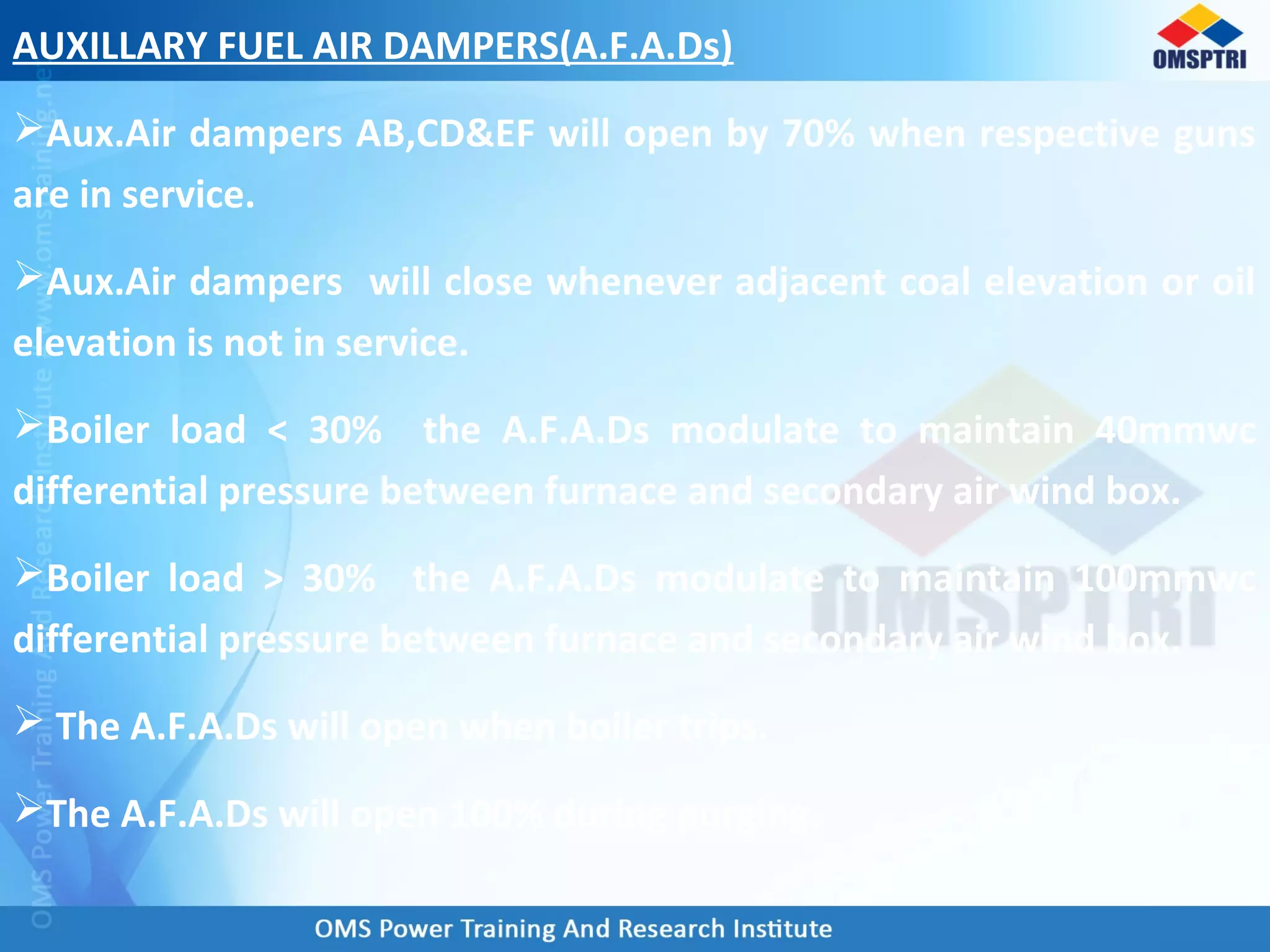 AUXILLARY FUEL AIR DAMPERS(A.F.A.Ds)
Aux.Air dampers AB,CD&EF will open by 70% when respective guns
are in service.
Aux.Air dampers will close whenever adjacent coal elevation or oil
elevation is not in service.
Boiler load < 30% the A.F.A.Ds modulate to maintain 40mmwc
differential pressure between furnace and secondary air wind box.
Boiler load > 30% the A.F.A.Ds modulate to maintain 100mmwc
differential pressure between furnace and secondary air wind box.
 The A.F.A.Ds will open when boiler trips.
The A.F.A.Ds will open 100% during purging.
 