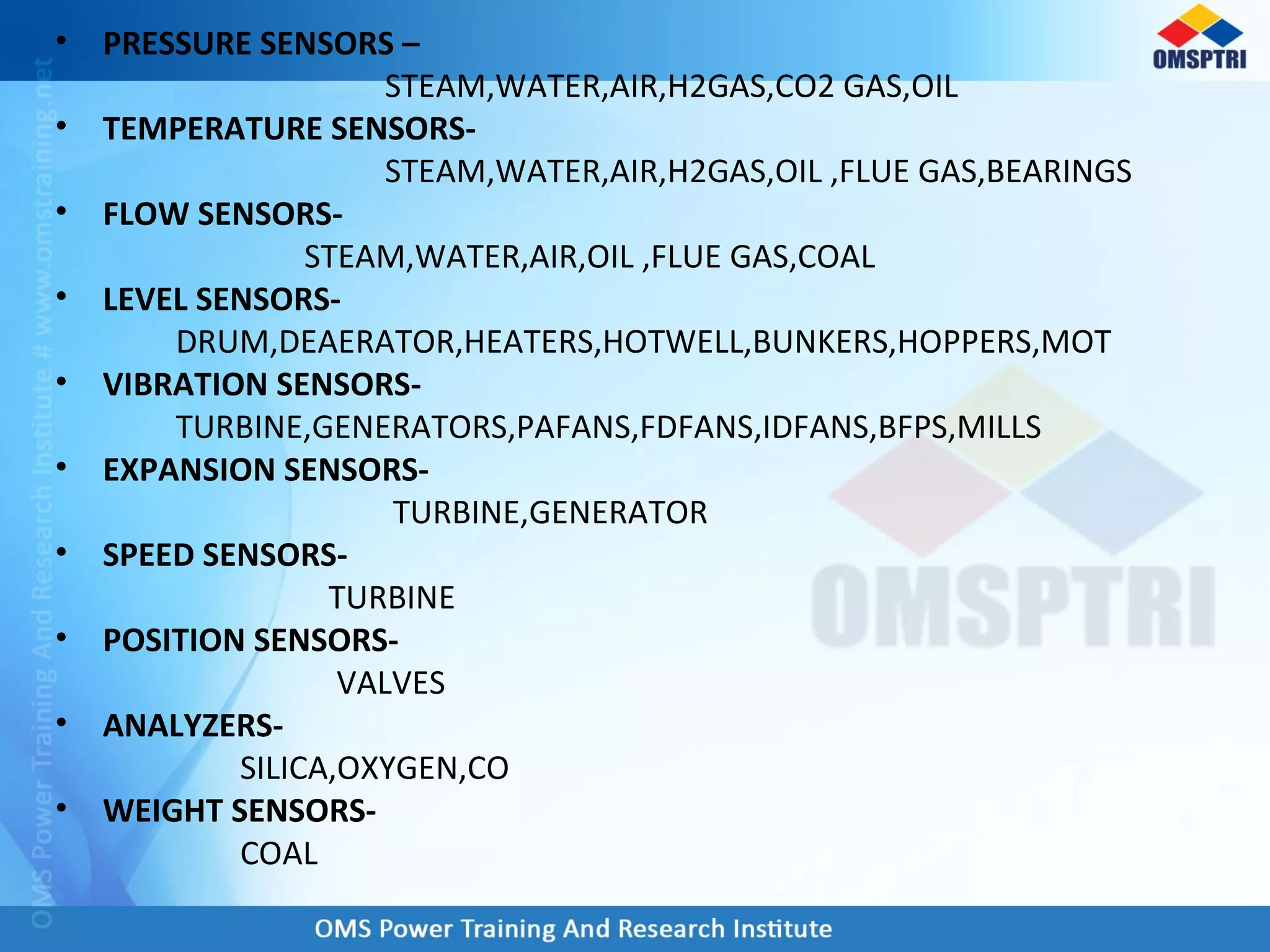 • PRESSURE SENSORS –
STEAM,WATER,AIR,H2GAS,CO2 GAS,OIL
• TEMPERATURE SENSORS-
STEAM,WATER,AIR,H2GAS,OIL ,FLUE GAS,BEARINGS
• FLOW SENSORS-
STEAM,WATER,AIR,OIL ,FLUE GAS,COAL
• LEVEL SENSORS-
DRUM,DEAERATOR,HEATERS,HOTWELL,BUNKERS,HOPPERS,MOT
• VIBRATION SENSORS-
TURBINE,GENERATORS,PAFANS,FDFANS,IDFANS,BFPS,MILLS
• EXPANSION SENSORS-
TURBINE,GENERATOR
• SPEED SENSORS-
TURBINE
• POSITION SENSORS-
VALVES
• ANALYZERS-
SILICA,OXYGEN,CO
• WEIGHT SENSORS-
COAL
 