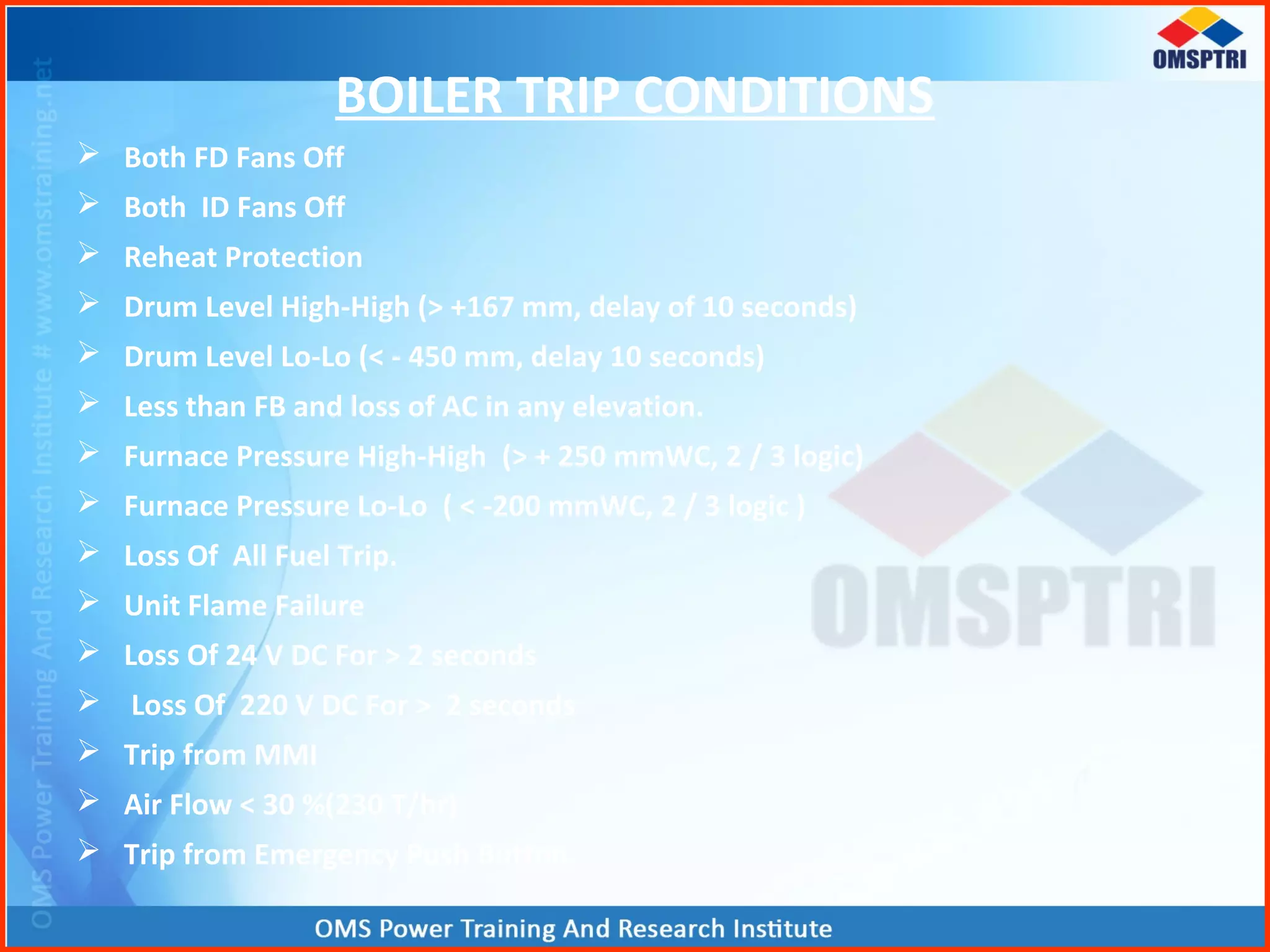 BOILER TRIP CONDITIONS
 Both FD Fans Off
 Both ID Fans Off
 Reheat Protection
 Drum Level High-High (> +167 mm, delay of 10 seconds)
 Drum Level Lo-Lo (< - 450 mm, delay 10 seconds)
 Less than FB and loss of AC in any elevation.
 Furnace Pressure High-High (> + 250 mmWC, 2 / 3 logic)
 Furnace Pressure Lo-Lo ( < -200 mmWC, 2 / 3 logic )
 Loss Of All Fuel Trip.
 Unit Flame Failure
 Loss Of 24 V DC For > 2 seconds
 Loss Of 220 V DC For > 2 seconds
 Trip from MMI
 Air Flow < 30 %(230 T/hr)
 Trip from Emergency Push Button.
 