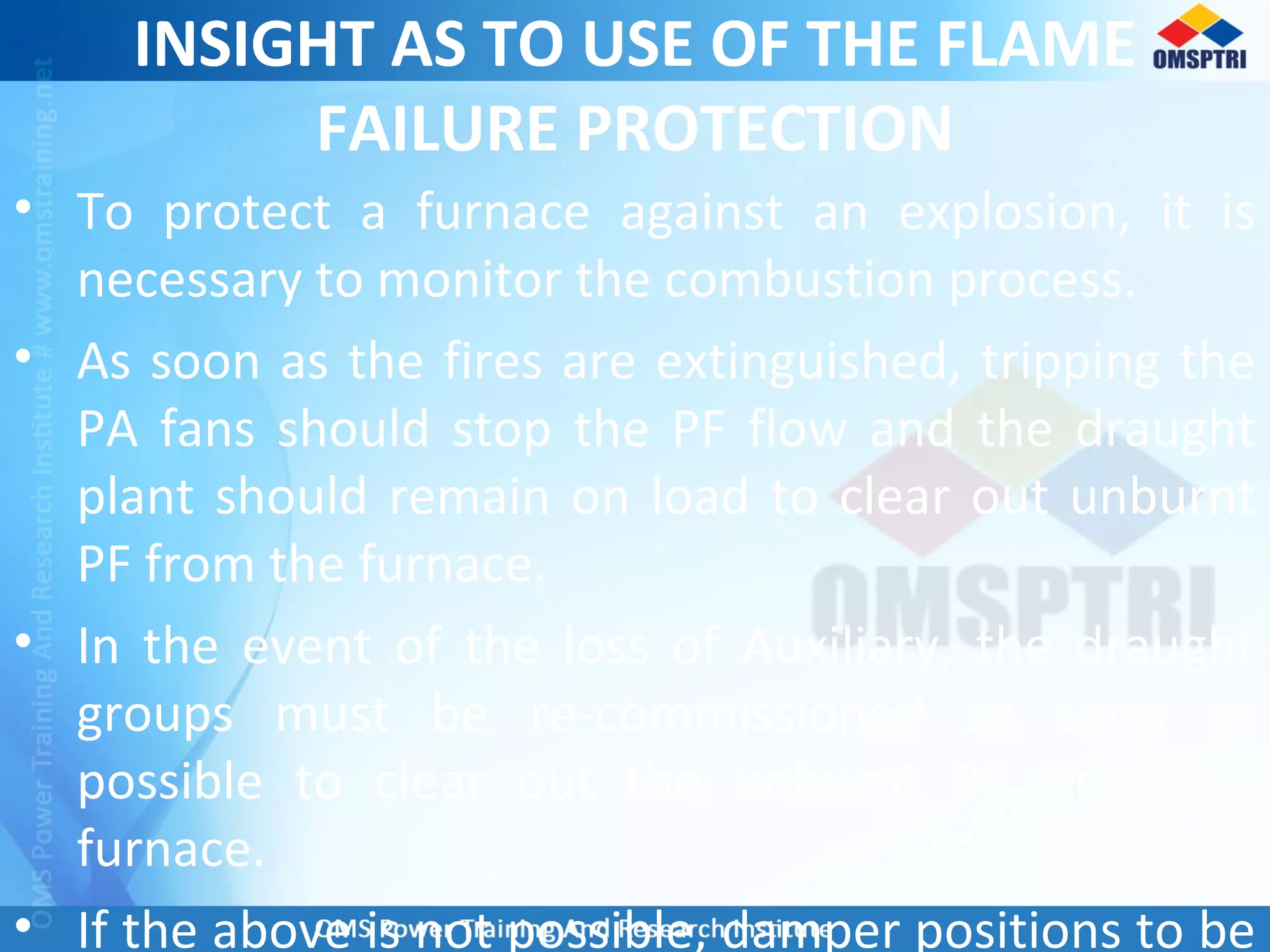 INSIGHT AS TO USE OF THE FLAME
FAILURE PROTECTION
• To protect a furnace against an explosion, it is
necessary to monitor the combustion process.
• As soon as the fires are extinguished, tripping the
PA fans should stop the PF flow and the draught
plant should remain on load to clear out unburnt
PF from the furnace.
• In the event of the loss of Auxiliary, the draught
groups must be re-commissioned as soon as
possible to clear out the unburnt PF from the
furnace.
• If the above is not possible, damper positions to be
 