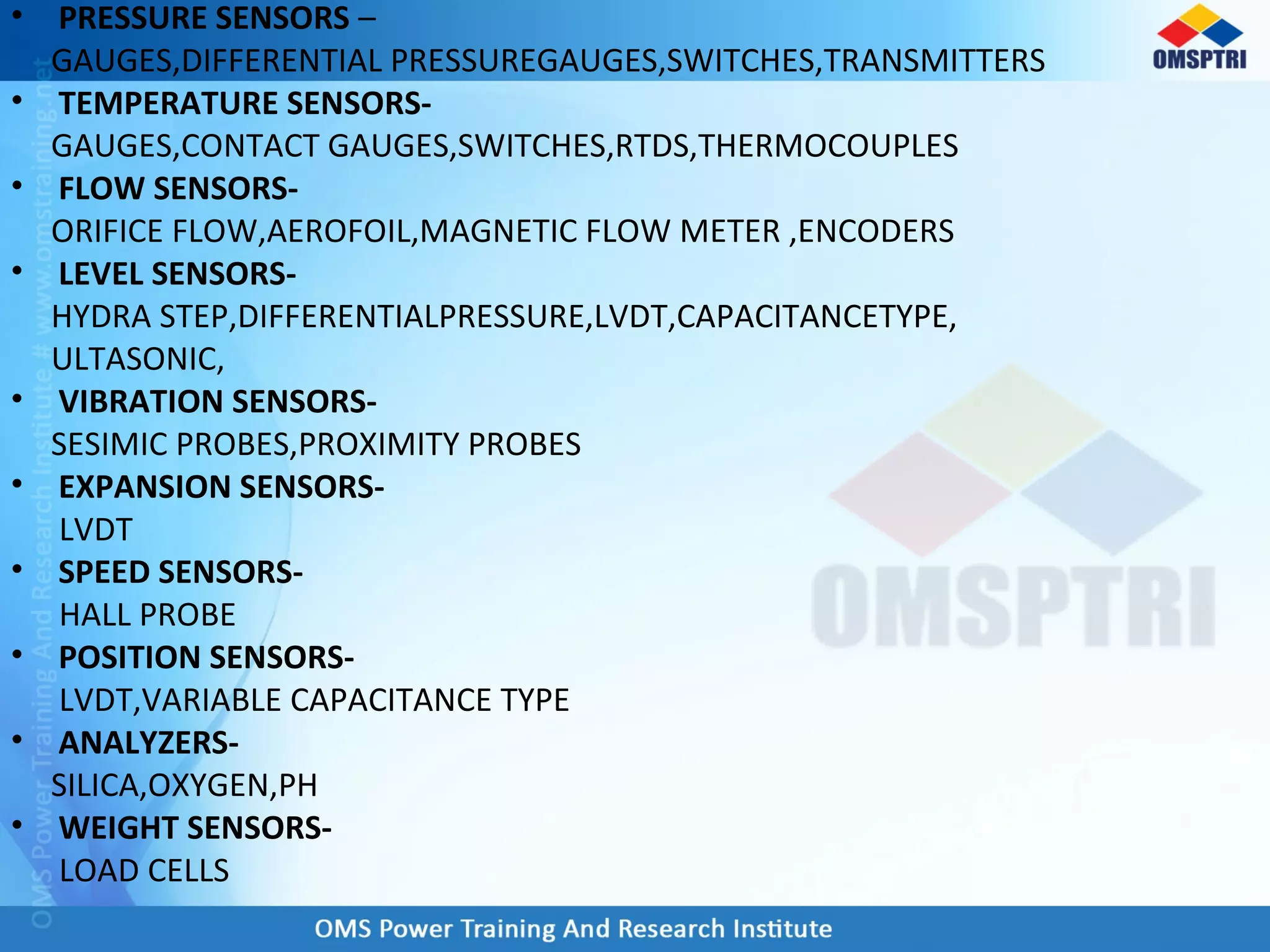• PRESSURE SENSORS –
GAUGES,DIFFERENTIAL PRESSUREGAUGES,SWITCHES,TRANSMITTERS
• TEMPERATURE SENSORS-
GAUGES,CONTACT GAUGES,SWITCHES,RTDS,THERMOCOUPLES
• FLOW SENSORS-
ORIFICE FLOW,AEROFOIL,MAGNETIC FLOW METER ,ENCODERS
• LEVEL SENSORS-
HYDRA STEP,DIFFERENTIALPRESSURE,LVDT,CAPACITANCETYPE,
ULTASONIC,
• VIBRATION SENSORS-
SESIMIC PROBES,PROXIMITY PROBES
• EXPANSION SENSORS-
LVDT
• SPEED SENSORS-
HALL PROBE
• POSITION SENSORS-
LVDT,VARIABLE CAPACITANCE TYPE
• ANALYZERS-
SILICA,OXYGEN,PH
• WEIGHT SENSORS-
LOAD CELLS
 
