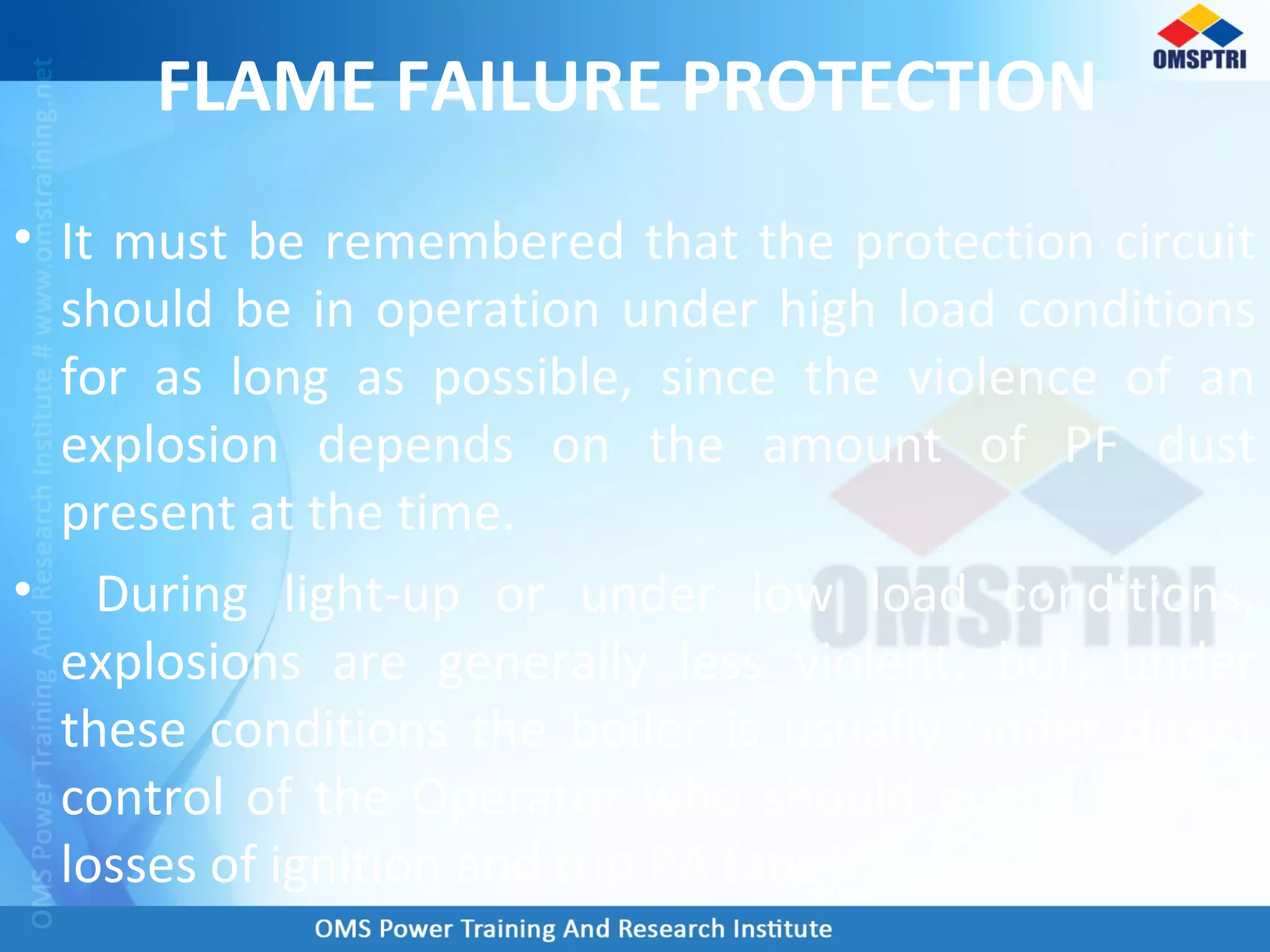 FLAME FAILURE PROTECTION
• It must be remembered that the protection circuit
should be in operation under high load conditions
for as long as possible, since the violence of an
explosion depends on the amount of PF dust
present at the time.
• During light-up or under low load conditions,
explosions are generally less violent, but, under
these conditions the boiler is usually under direct
control of the Operator who should guard against
losses of ignition and trip PA fans if necessary.
 