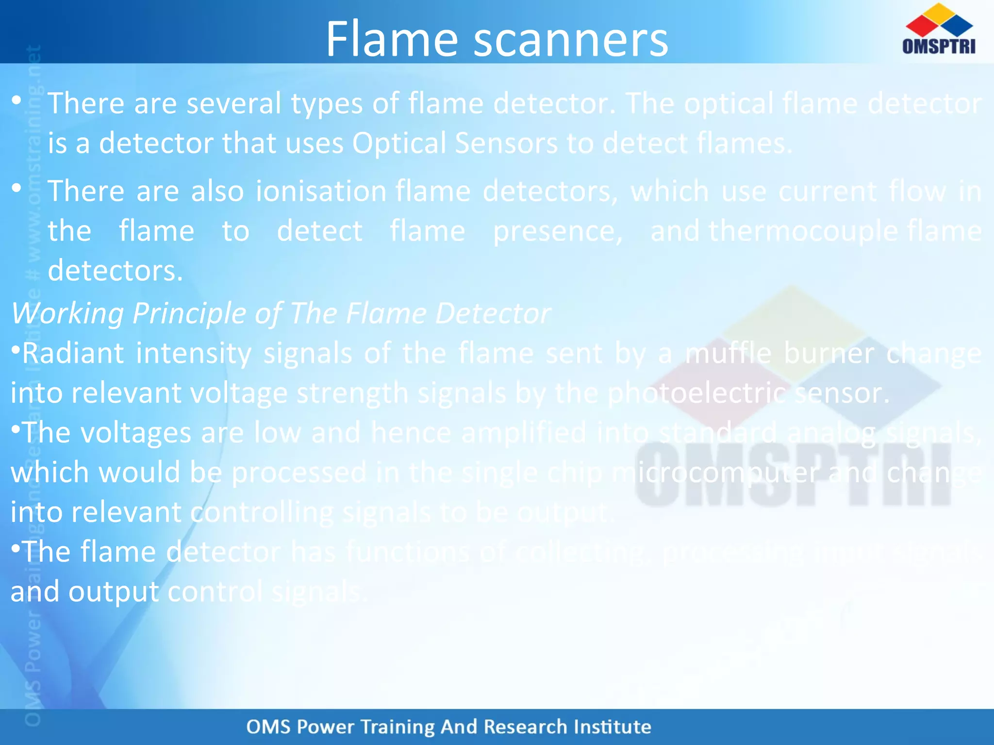 Flame scanners
• There are several types of flame detector. The optical flame detector
is a detector that uses Optical Sensors to detect flames.
• There are also ionisation flame detectors, which use current flow in
the flame to detect flame presence, and thermocouple flame
detectors.
Working Principle of The Flame Detector
•Radiant intensity signals of the flame sent by a muffle burner change
into relevant voltage strength signals by the photoelectric sensor.
•The voltages are low and hence amplified into standard analog signals,
which would be processed in the single chip microcomputer and change
into relevant controlling signals to be output.
•The flame detector has functions of collecting, processing input signals
and output control signals.
 