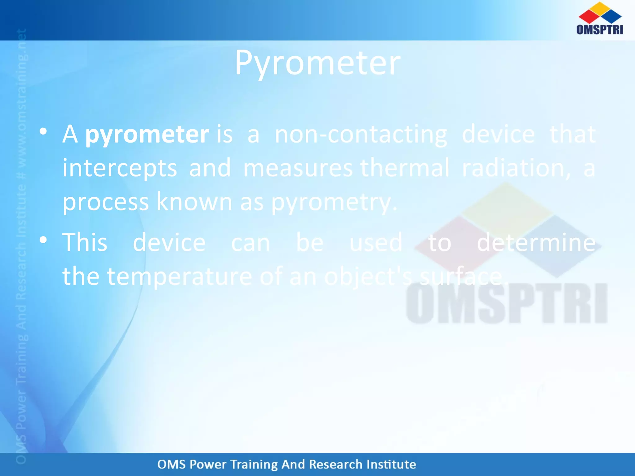 Pyrometer
• A pyrometer is a non-contacting device that
intercepts and measures thermal radiation, a
process known as pyrometry.
• This device can be used to determine
the temperature of an object's surface.
 