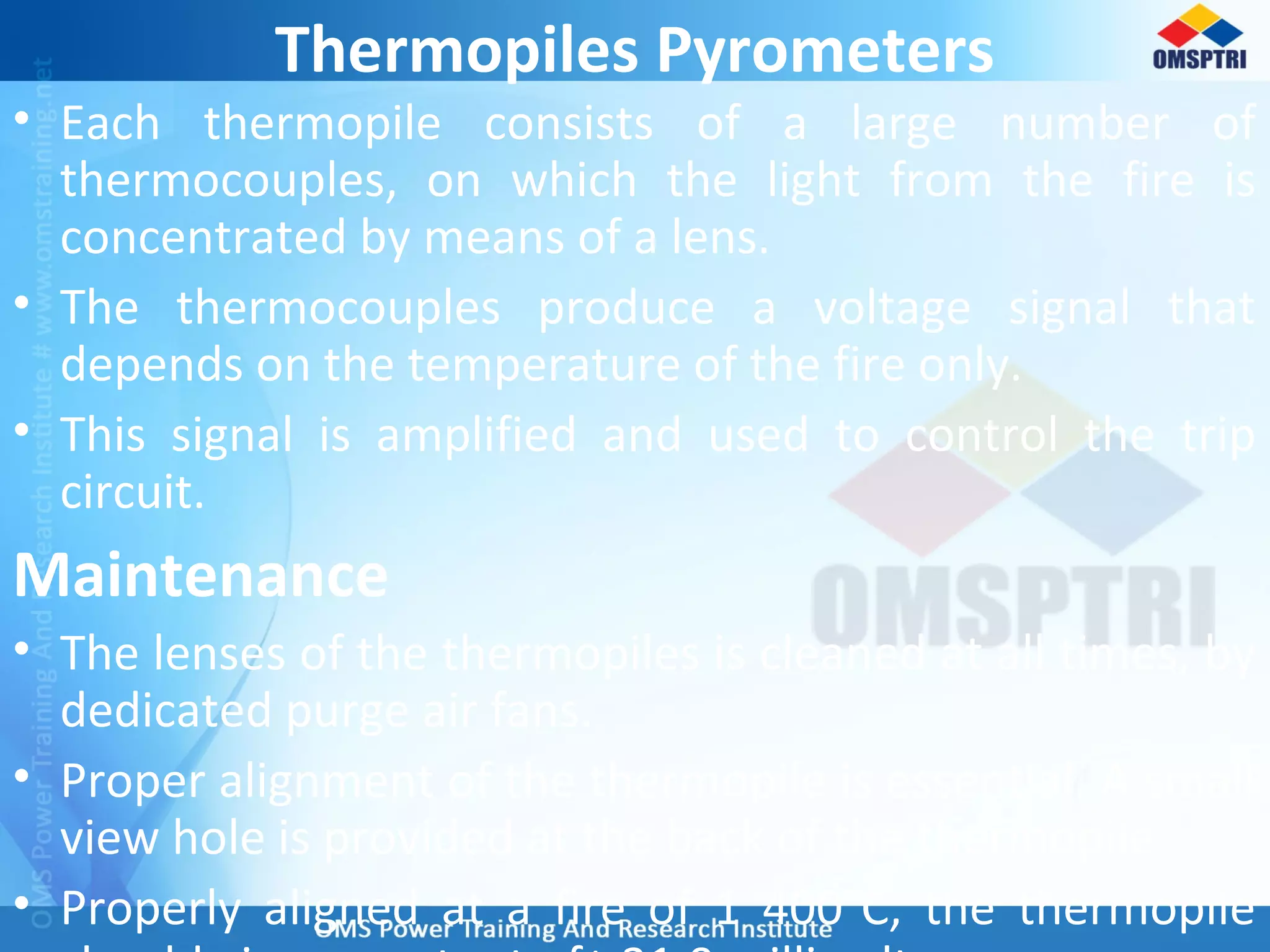 Thermopiles Pyrometers
• Each thermopile consists of a large number of
thermocouples, on which the light from the fire is
concentrated by means of a lens.
• The thermocouples produce a voltage signal that
depends on the temperature of the fire only.
• This signal is amplified and used to control the trip
circuit.
Maintenance
• The lenses of the thermopiles is cleaned at all times, by
dedicated purge air fans.
• Proper alignment of the thermopile is essential. A small
view hole is provided at the back of the thermopile.
• Properly aligned at a fire of 1 400°C, the thermopile
 