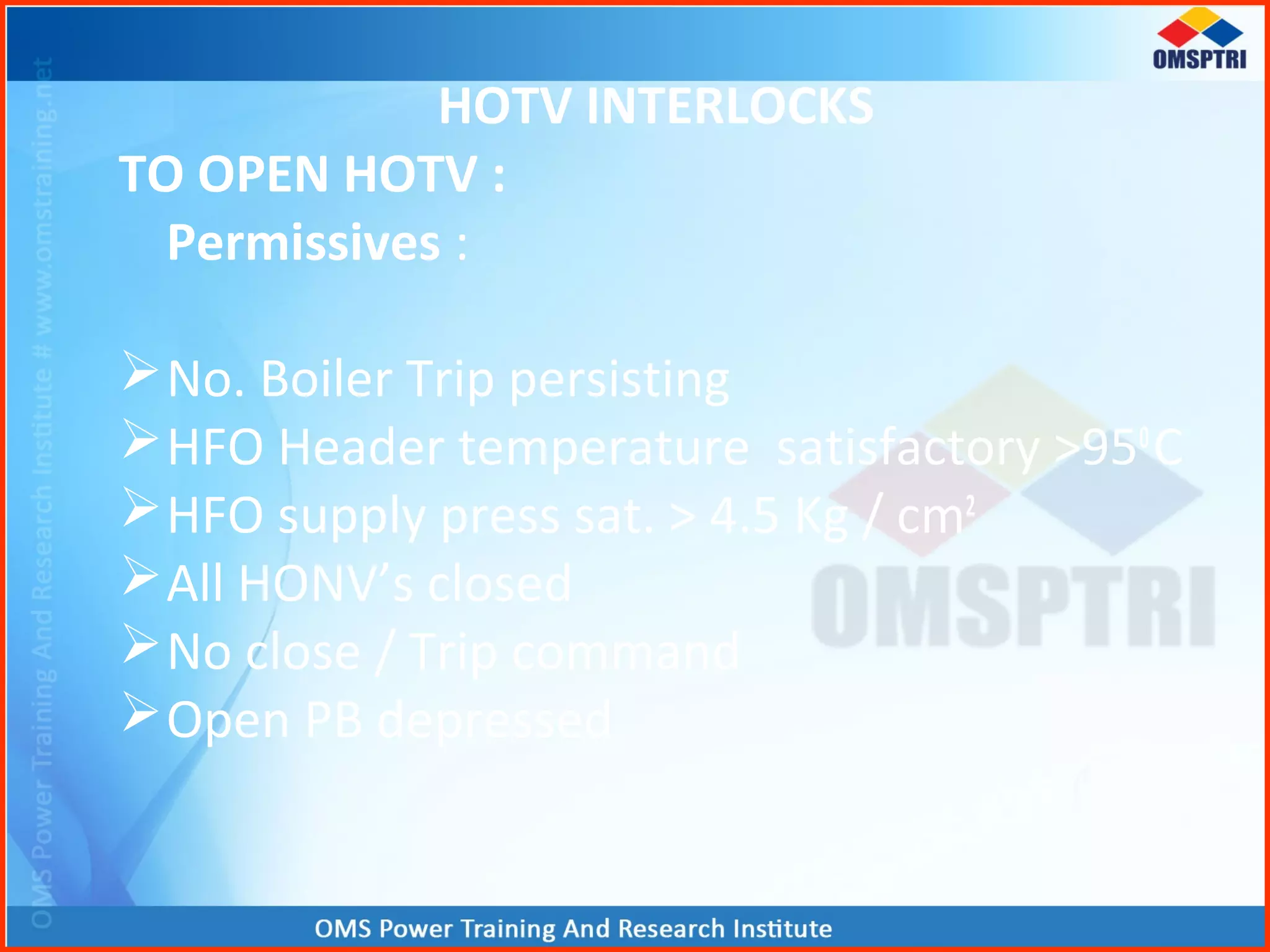 HOTV INTERLOCKS
TO OPEN HOTV :
Permissives :
No. Boiler Trip persisting
HFO Header temperature satisfactory >950
C
HFO supply press sat. > 4.5 Kg / cm2
All HONV’s closed
No close / Trip command
Open PB depressed
 