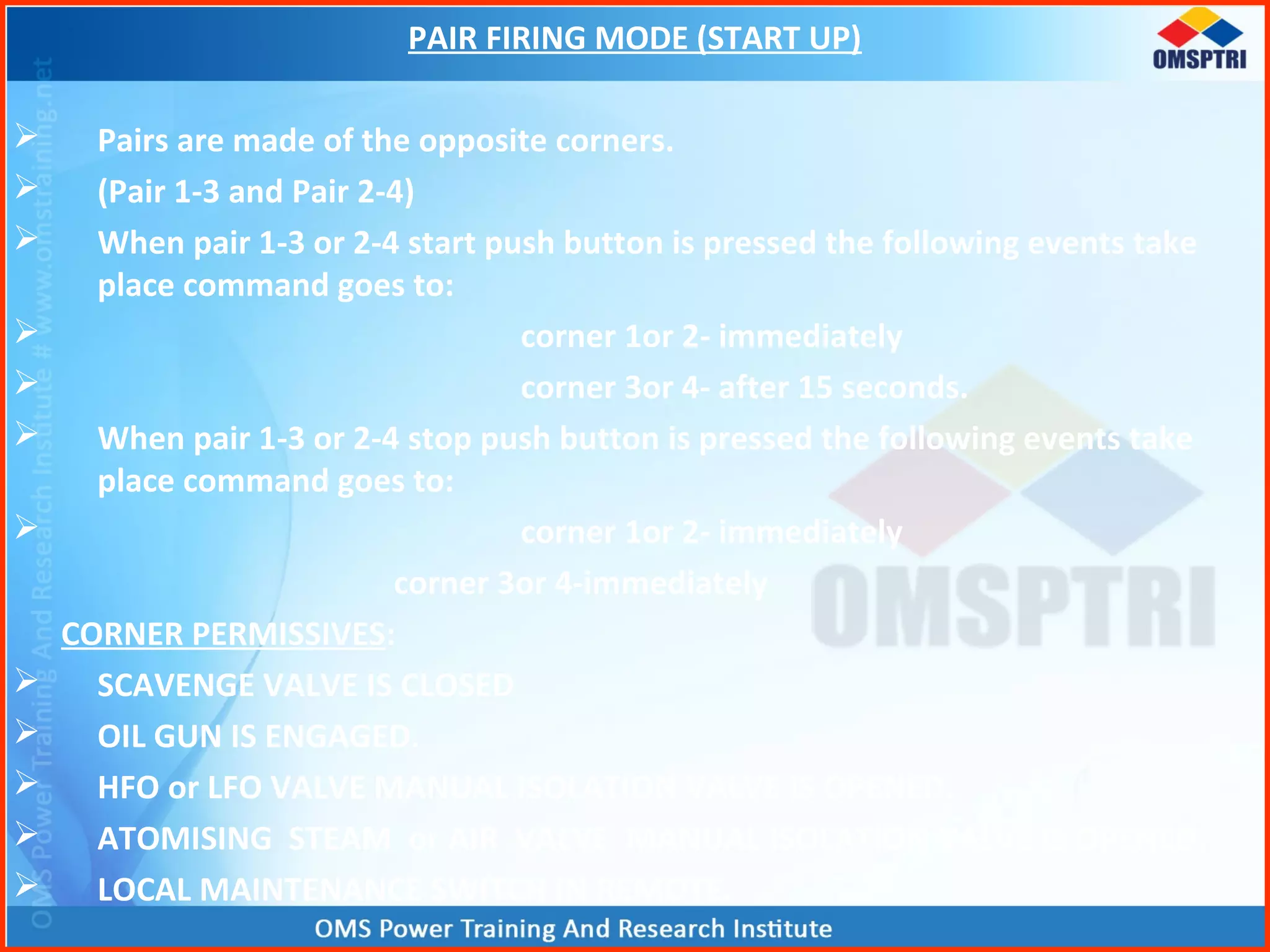 PAIR FIRING MODE (START UP)
 Pairs are made of the opposite corners.
 (Pair 1-3 and Pair 2-4)
 When pair 1-3 or 2-4 start push button is pressed the following events take
place command goes to:
 corner 1or 2- immediately
 corner 3or 4- after 15 seconds.
 When pair 1-3 or 2-4 stop push button is pressed the following events take
place command goes to:
 corner 1or 2- immediately
corner 3or 4-immediately
CORNER PERMISSIVES:
 SCAVENGE VALVE IS CLOSED
 OIL GUN IS ENGAGED.
 HFO or LFO VALVE MANUAL ISOLATION VALVE IS OPENED.
 ATOMISING STEAM or AIR VALVE MANUAL ISOLATION VALVE IS OPENED.
 LOCAL MAINTENANCE SWITCH IN REMOTE.
 