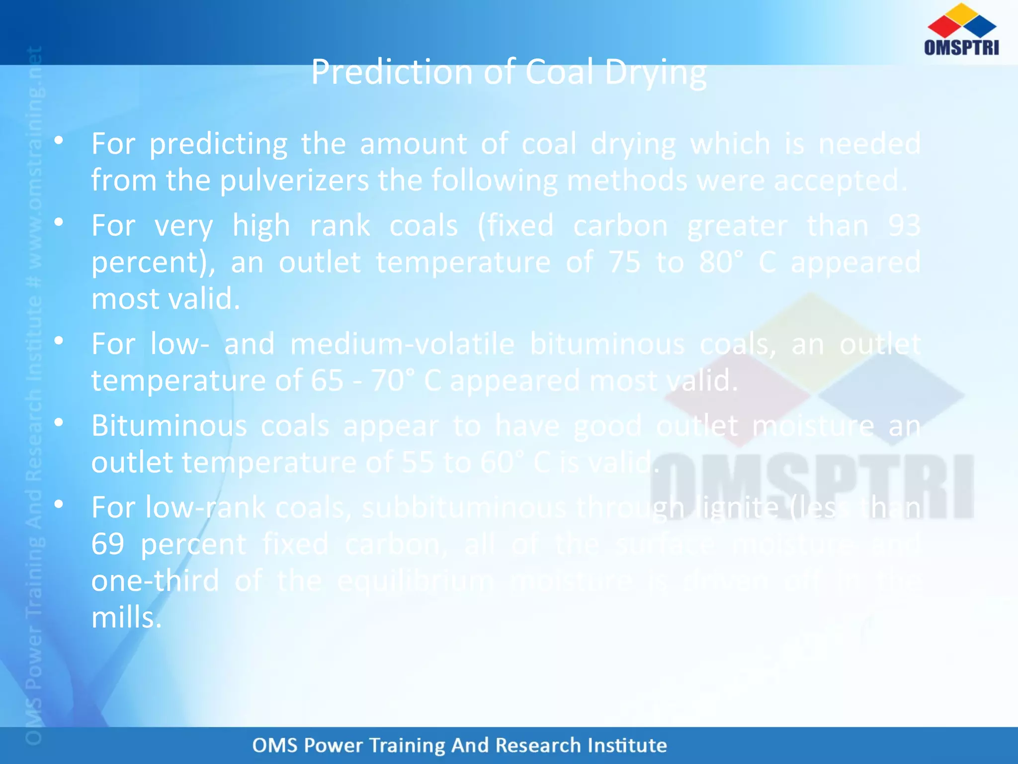 Prediction of Coal Drying
• For predicting the amount of coal drying which is needed
from the pulverizers the following methods were accepted.
• For very high rank coals (fixed carbon greater than 93
percent), an outlet temperature of 75 to 80° C appeared
most valid.
• For low- and medium-volatile bituminous coals, an outlet
temperature of 65 - 70° C appeared most valid.
• Bituminous coals appear to have good outlet moisture an
outlet temperature of 55 to 60° C is valid.
• For low-rank coals, subbituminous through lignite (less than
69 percent fixed carbon, all of the surface moisture and
one-third of the equilibrium moisture is driven off in the
mills.
 