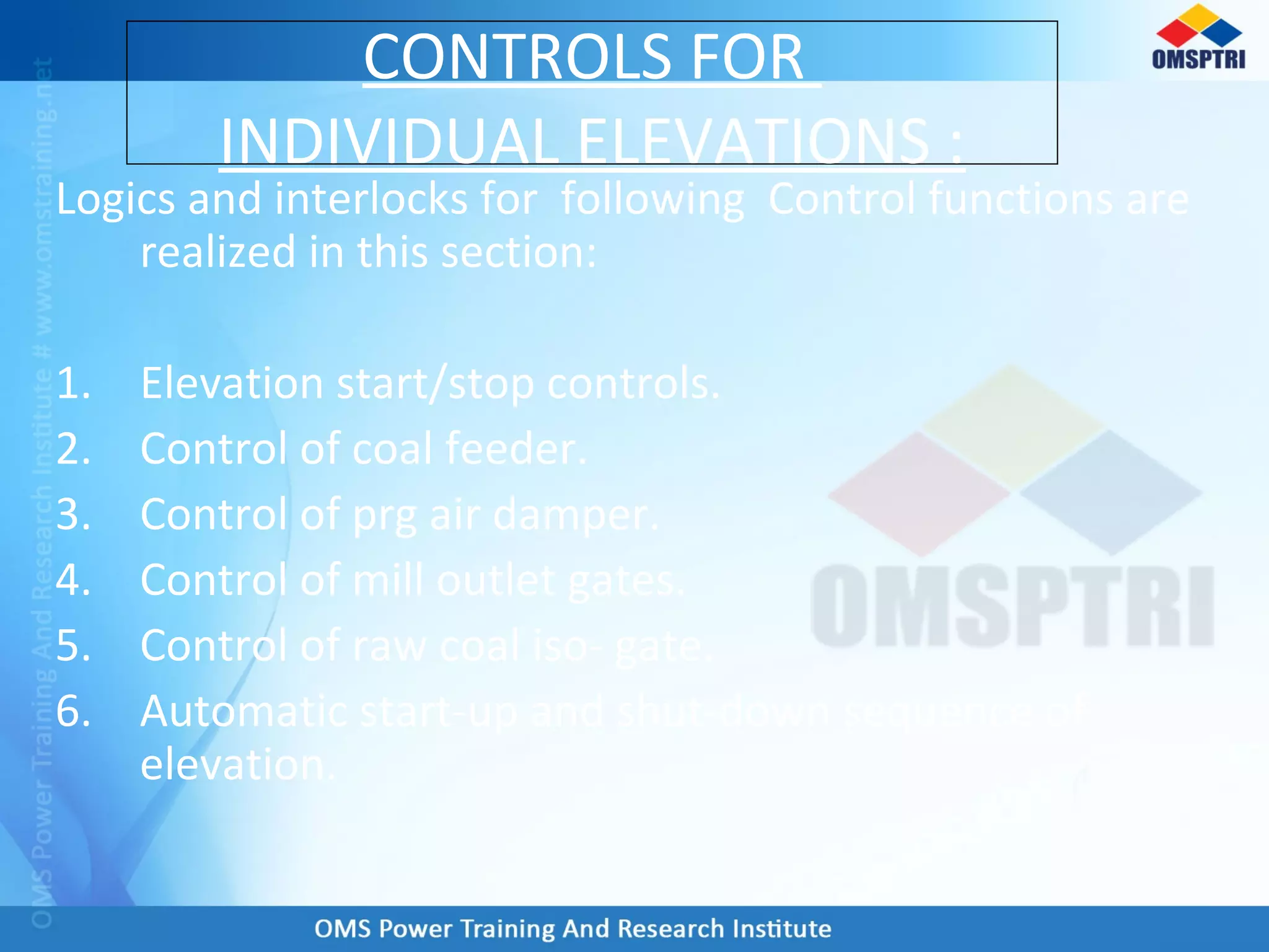 Logics and interlocks for following Control functions are
realized in this section:
1. Elevation start/stop controls.
2. Control of coal feeder.
3. Control of prg air damper.
4. Control of mill outlet gates.
5. Control of raw coal iso- gate.
6. Automatic start-up and shut-down sequence of
elevation.
CONTROLS FOR
INDIVIDUAL ELEVATIONS :
 