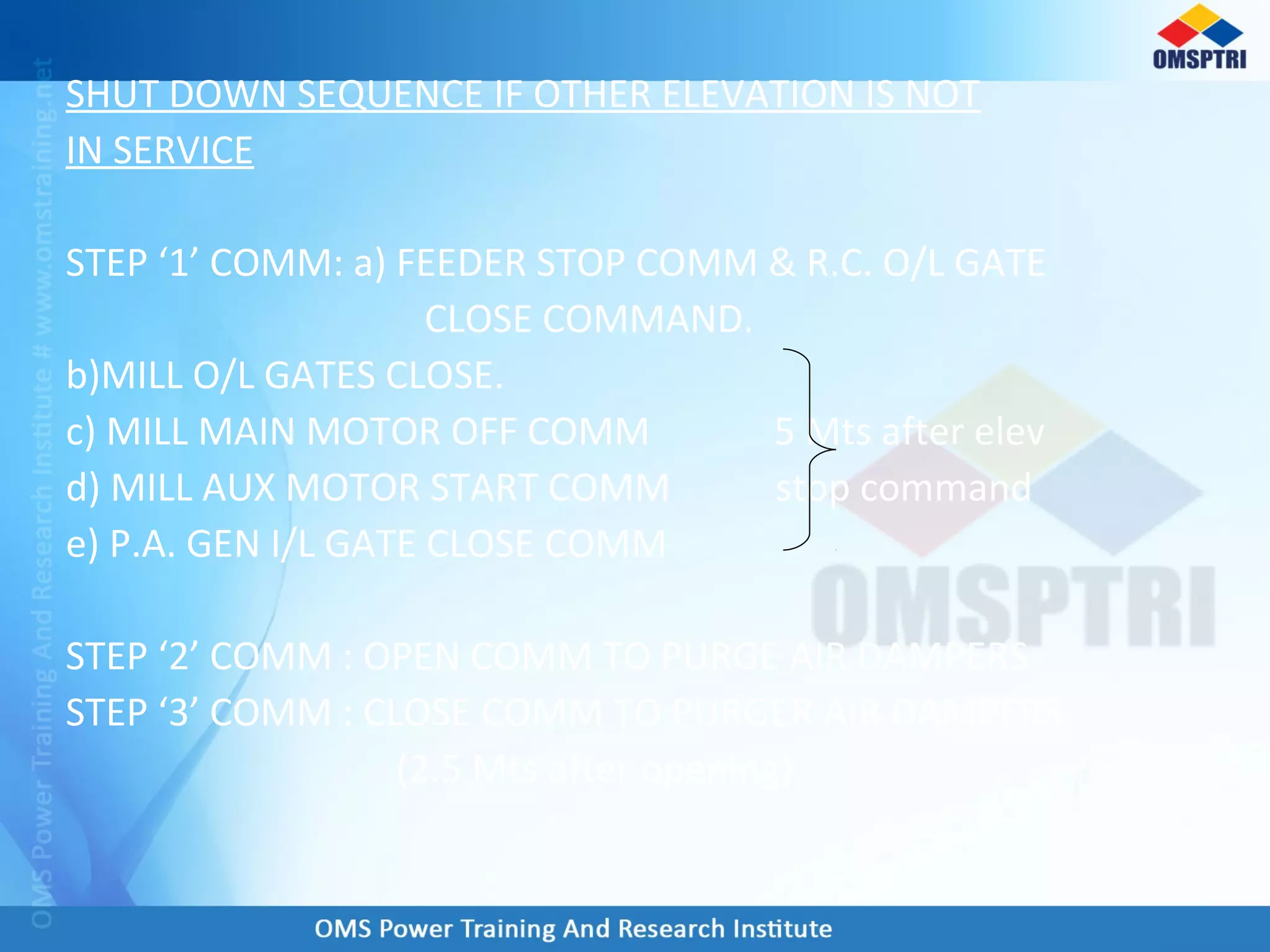 SHUT DOWN SEQUENCE IF OTHER ELEVATION IS NOT
IN SERVICE
STEP ‘1’ COMM: a) FEEDER STOP COMM & R.C. O/L GATE
CLOSE COMMAND.
b)MILL O/L GATES CLOSE.
c) MILL MAIN MOTOR OFF COMM 5 Mts after elev
d) MILL AUX MOTOR START COMM stop command
e) P.A. GEN I/L GATE CLOSE COMM
STEP ‘2’ COMM : OPEN COMM TO PURGE AIR DAMPERS
STEP ‘3’ COMM : CLOSE COMM TO PURGER AIR DAMPERS
(2.5 Mts after opening)
 
