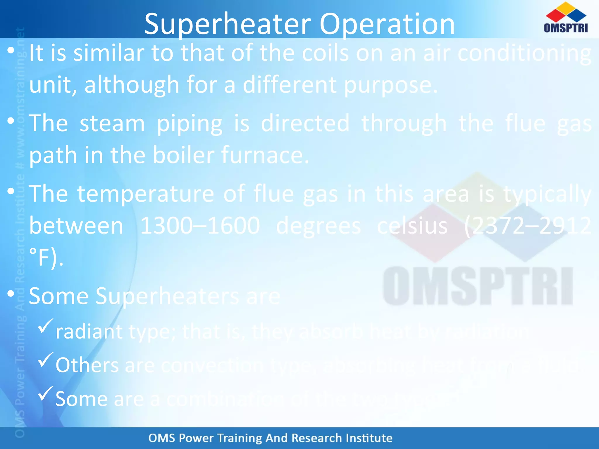 Superheater Operation
• It is similar to that of the coils on an air conditioning
unit, although for a different purpose.
• The steam piping is directed through the flue gas
path in the boiler furnace.
• The temperature of flue gas in this area is typically
between 1300–1600 degrees celsius (2372–2912
°F).
• Some Superheaters are
radiant type; that is, they absorb heat by radiation.
Others are convection type, absorbing heat from a fluid.
Some are a combination of the two types.
 