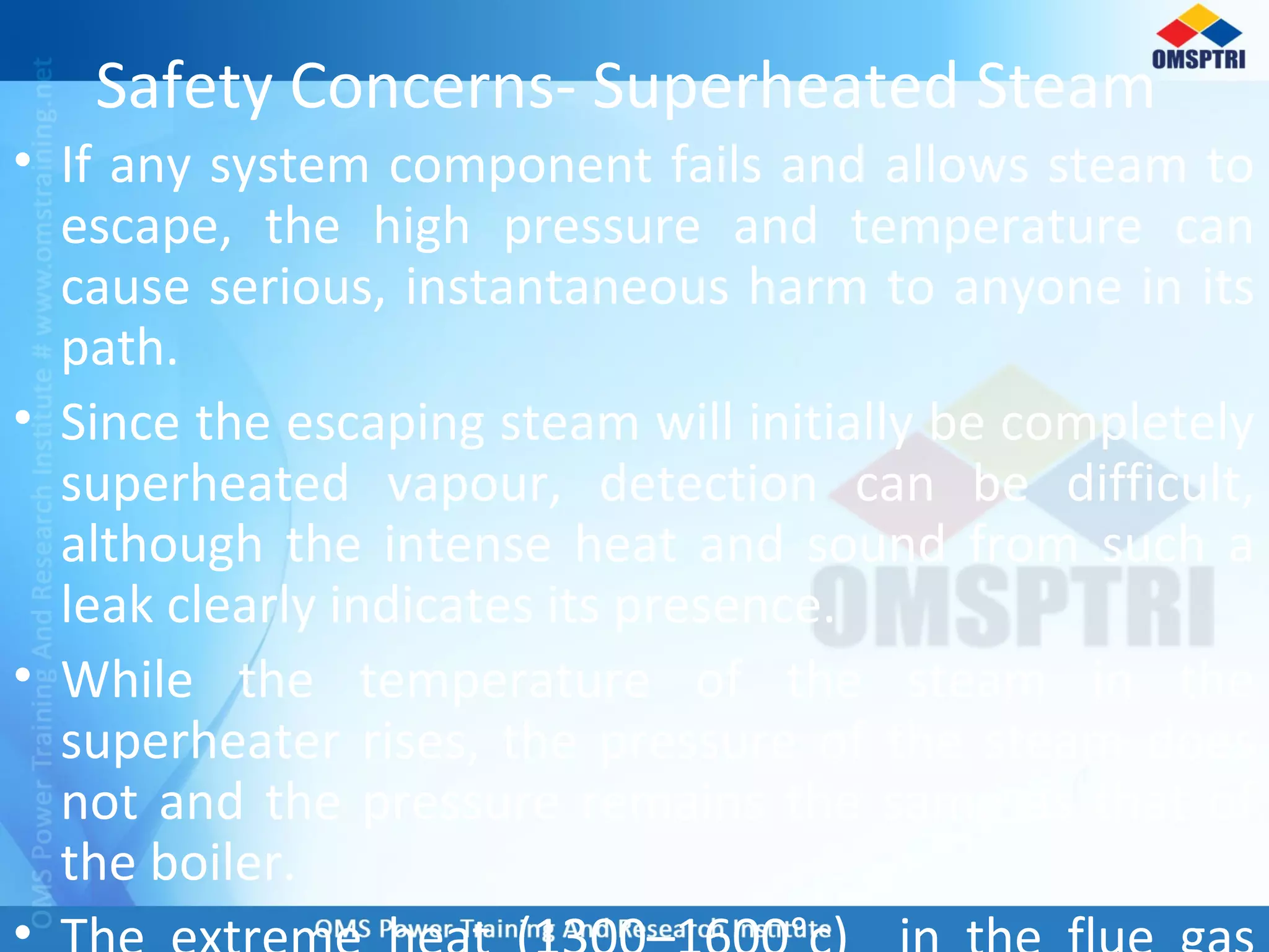 Safety Concerns- Superheated Steam
• If any system component fails and allows steam to
escape, the high pressure and temperature can
cause serious, instantaneous harm to anyone in its
path.
• Since the escaping steam will initially be completely
superheated vapour, detection can be difficult,
although the intense heat and sound from such a
leak clearly indicates its presence.
• While the temperature of the steam in the
superheater rises, the pressure of the steam does
not and the pressure remains the same as that of
the boiler.
•
 