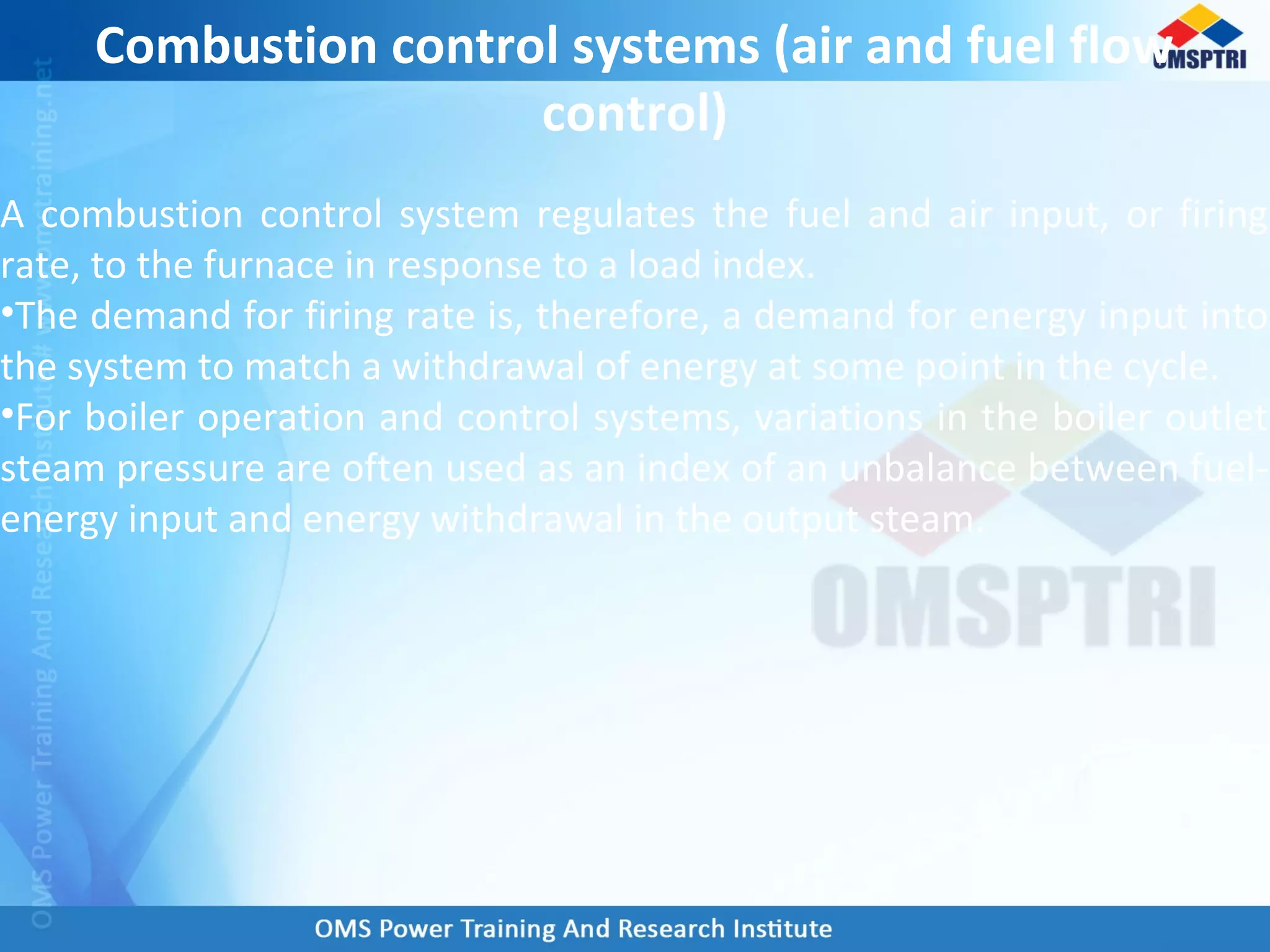 A combustion control system regulates the fuel and air input, or firing
rate, to the furnace in response to a load index.
•The demand for firing rate is, therefore, a demand for energy input into
the system to match a withdrawal of energy at some point in the cycle.
•For boiler operation and control systems, variations in the boiler outlet
steam pressure are often used as an index of an unbalance between fuel-
energy input and energy withdrawal in the output steam.
Combustion control systems (air and fuel flow
control)
 