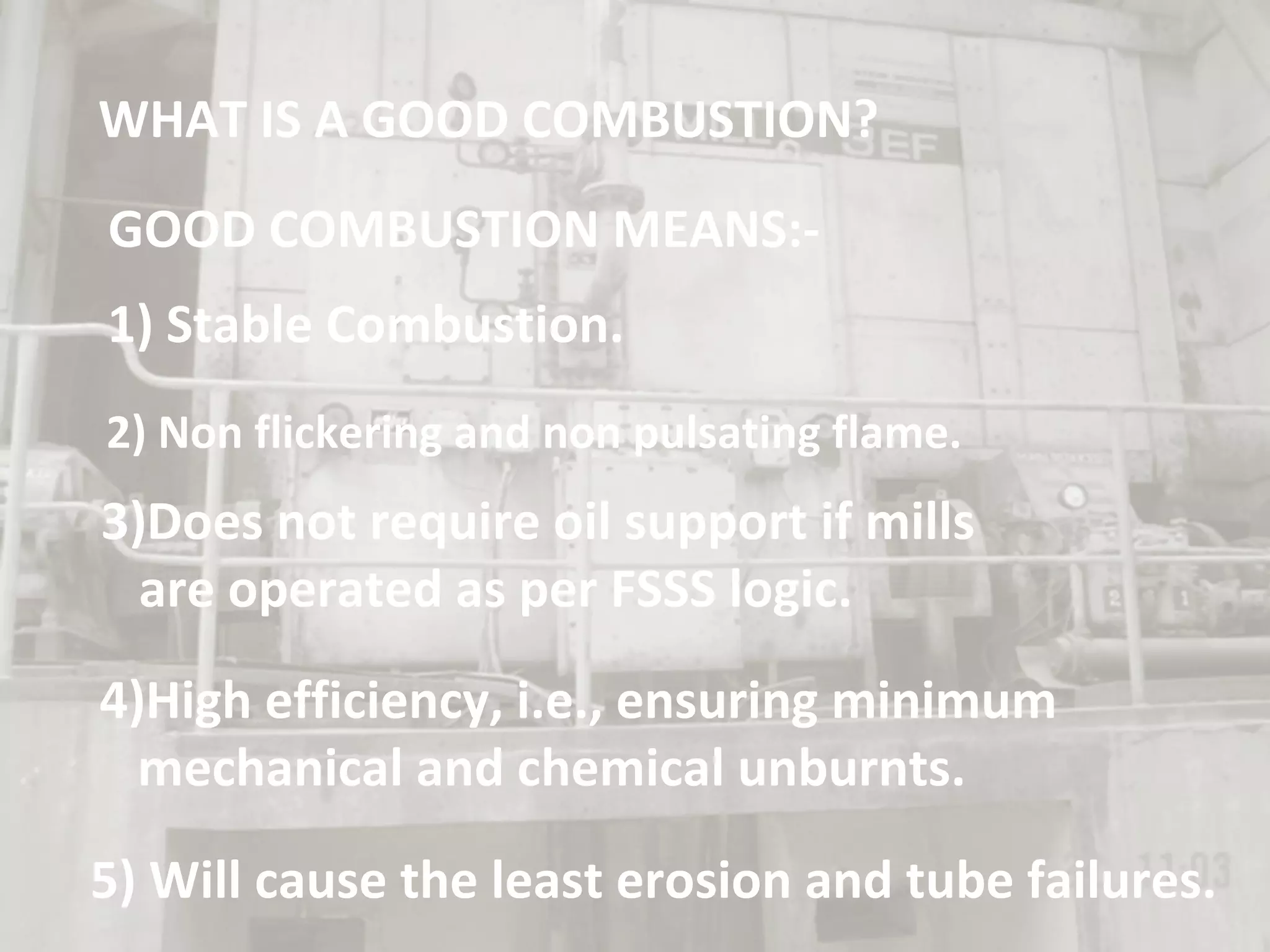 WHAT IS A GOOD COMBUSTION?
GOOD COMBUSTION MEANS:-
1) Stable Combustion.
2) Non flickering and non pulsating flame.
3)Does not require oil support if mills
are operated as per FSSS logic.
4)High efficiency, i.e., ensuring minimum
mechanical and chemical unburnts.
5) Will cause the least erosion and tube failures.
 