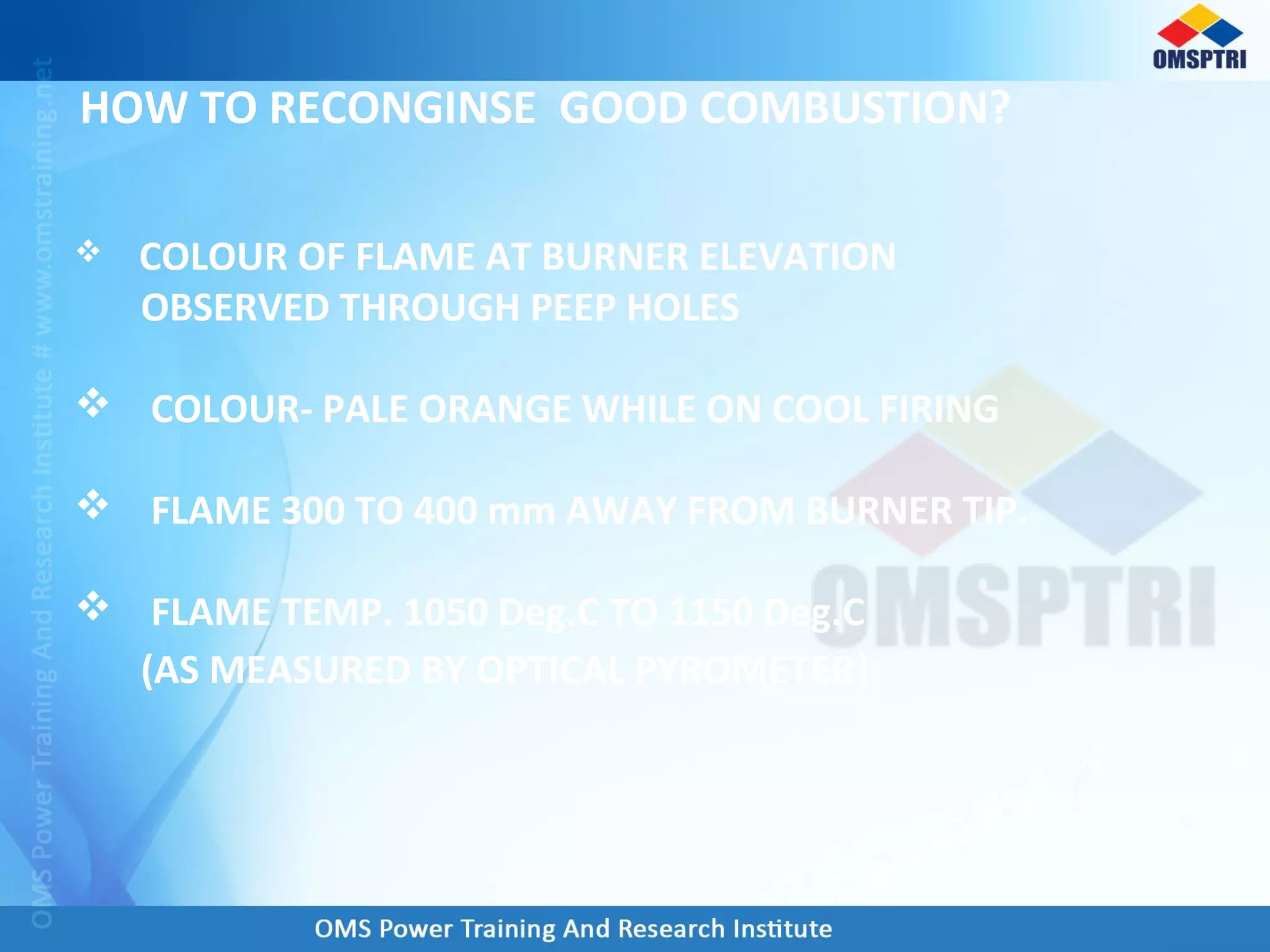 HOW TO RECONGINSE GOOD COMBUSTION?
 COLOUR OF FLAME AT BURNER ELEVATION
OBSERVED THROUGH PEEP HOLES
 COLOUR- PALE ORANGE WHILE ON COOL FIRING
 FLAME 300 TO 400 mm AWAY FROM BURNER TIP.
 FLAME TEMP. 1050 Deg.C TO 1150 Deg.C
(AS MEASURED BY OPTICAL PYROMETER)
 