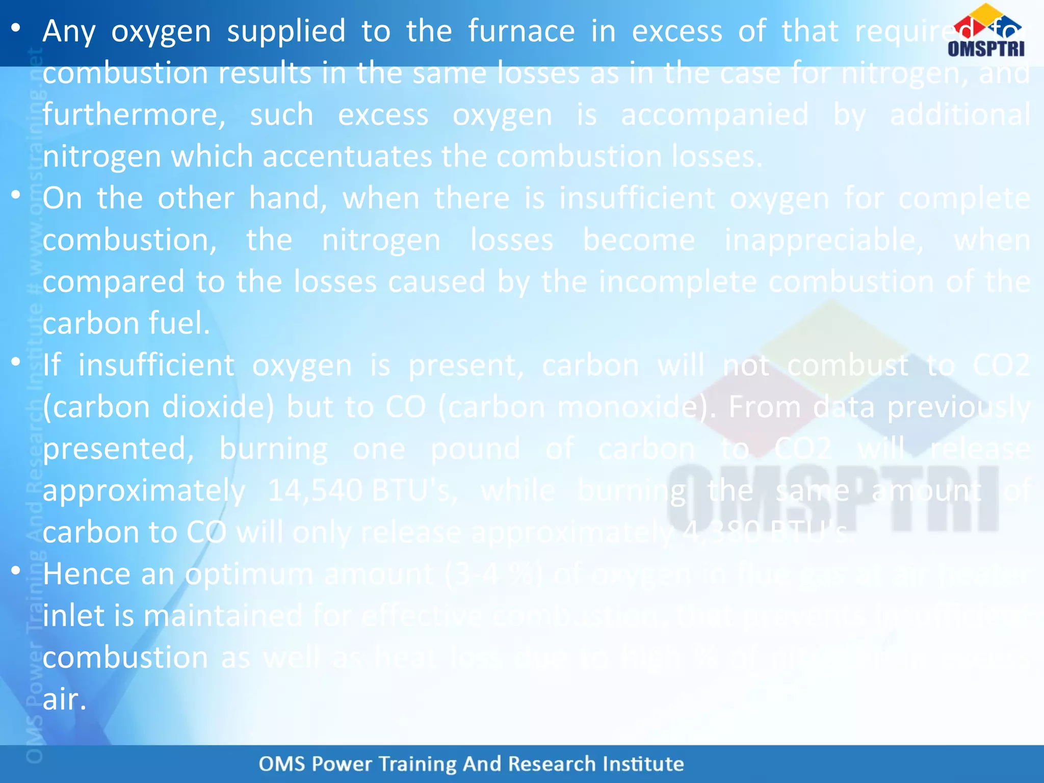 • Any oxygen supplied to the furnace in excess of that required for
combustion results in the same losses as in the case for nitrogen, and
furthermore, such excess oxygen is accompanied by additional
nitrogen which accentuates the combustion losses.
• On the other hand, when there is insufficient oxygen for complete
combustion, the nitrogen losses become inappreciable, when
compared to the losses caused by the incomplete combustion of the
carbon fuel.
• If insufficient oxygen is present, carbon will not combust to CO2
(carbon dioxide) but to CO (carbon monoxide). From data previously
presented, burning one pound of carbon to CO2 will release
approximately 14,540 BTU's, while burning the same amount of
carbon to CO will only release approximately 4,380 BTU's.
• Hence an optimum amount (3-4 %) of oxygen in flue gas at air heater
inlet is maintained for effective combustion, that prevents insufficient
combustion as well as heat loss due to high % of nitrogen in excess
air.
 