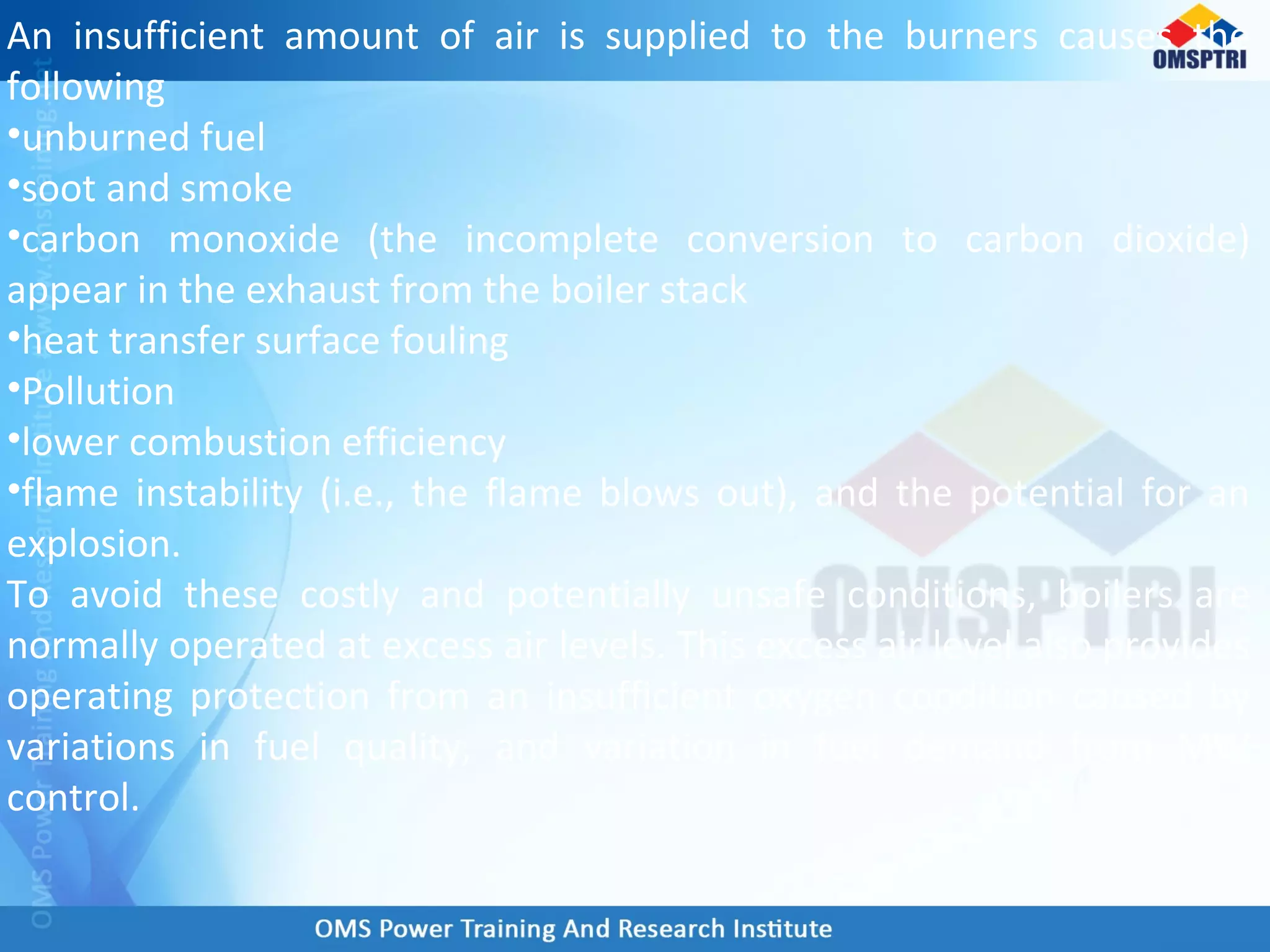 An insufficient amount of air is supplied to the burners causes the
following
•unburned fuel
•soot and smoke
•carbon monoxide (the incomplete conversion to carbon dioxide)
appear in the exhaust from the boiler stack
•heat transfer surface fouling
•Pollution
•lower combustion efficiency
•flame instability (i.e., the flame blows out), and the potential for an
explosion.
To avoid these costly and potentially unsafe conditions, boilers are
normally operated at excess air levels. This excess air level also provides
operating protection from an insufficient oxygen condition caused by
variations in fuel quality, and variation in fuel demand from MW
control.
 