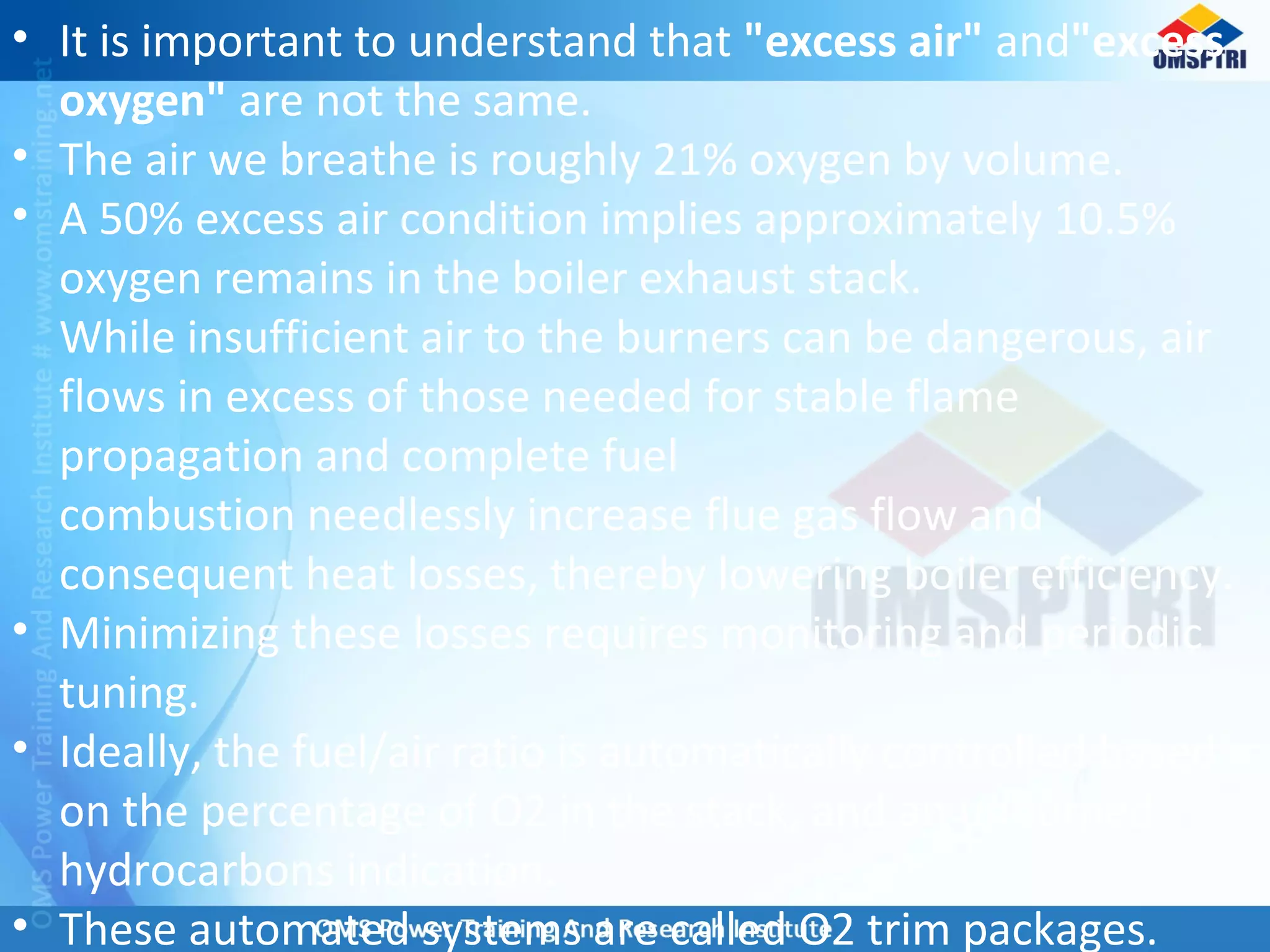 • It is important to understand that "excess air" and"excess
oxygen" are not the same.
• The air we breathe is roughly 21% oxygen by volume.
• A 50% excess air condition implies approximately 10.5%
oxygen remains in the boiler exhaust stack.
While insufficient air to the burners can be dangerous, air
flows in excess of those needed for stable flame
propagation and complete fuel
combustion needlessly increase flue gas flow and
consequent heat losses, thereby lowering boiler efficiency.
• Minimizing these losses requires monitoring and periodic
tuning.
• Ideally, the fuel/air ratio is automatically controlled based
on the percentage of O2 in the stack, and an unburned
hydrocarbons indication.
• These automated systems are called O2 trim packages.
 