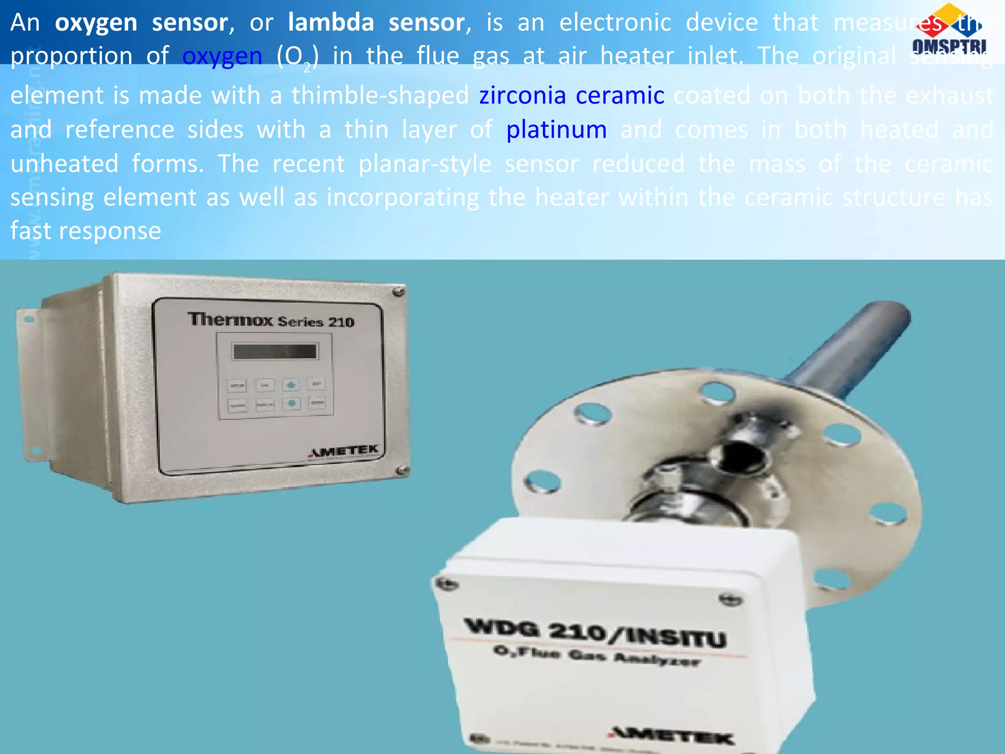 An oxygen sensor, or lambda sensor, is an electronic device that measures the
proportion of oxygen (O2
) in the flue gas at air heater inlet. The original sensing
element is made with a thimble-shaped zirconia ceramic coated on both the exhaust
and reference sides with a thin layer of platinum and comes in both heated and
unheated forms. The recent planar-style sensor reduced the mass of the ceramic
sensing element as well as incorporating the heater within the ceramic structure has
fast response
 
