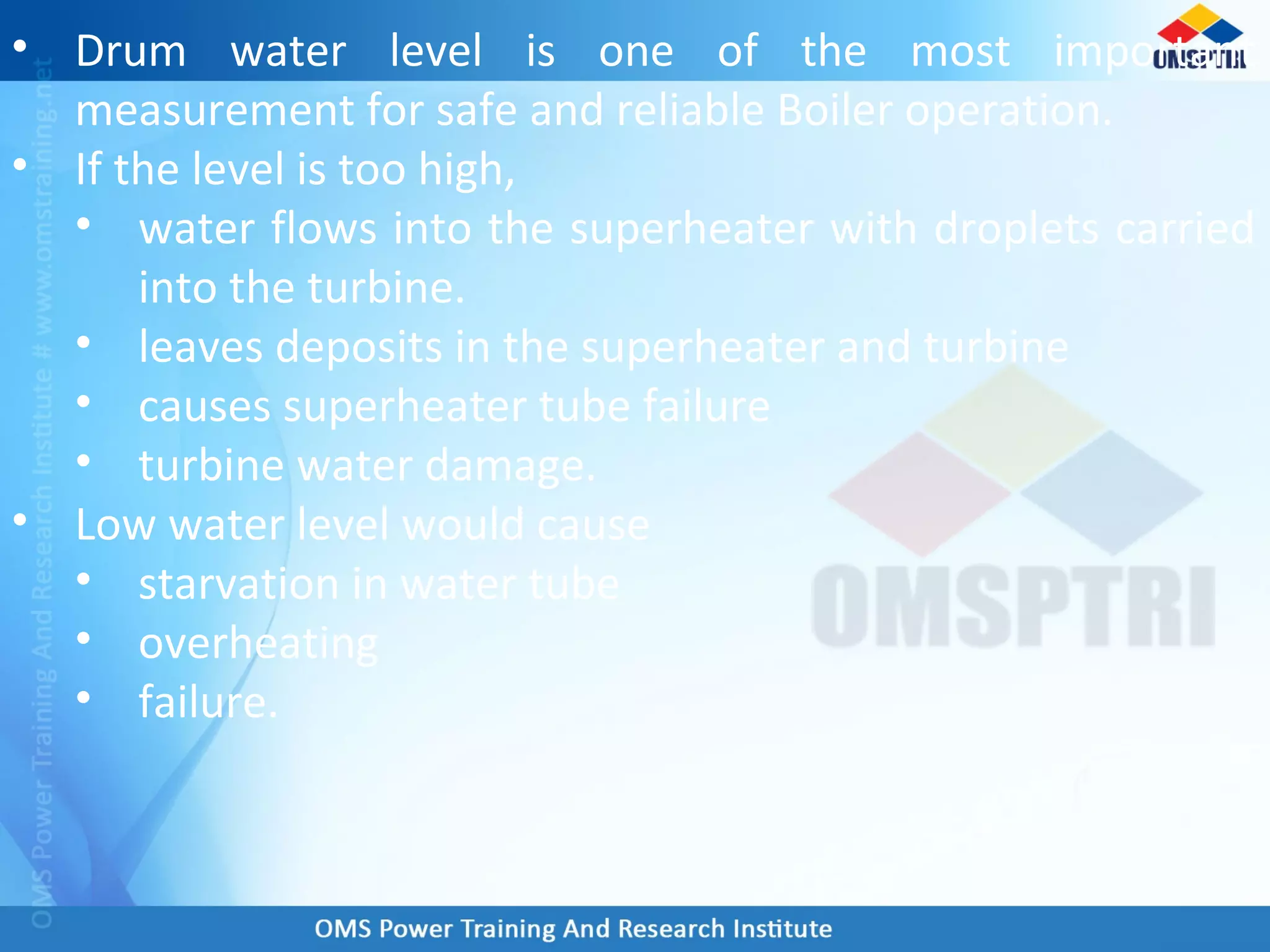 • Drum water level is one of the most important
measurement for safe and reliable Boiler operation.
• If the level is too high,
• water flows into the superheater with droplets carried
into the turbine.
• leaves deposits in the superheater and turbine
• causes superheater tube failure
• turbine water damage.
• Low water level would cause
• starvation in water tube
• overheating
• failure.
 