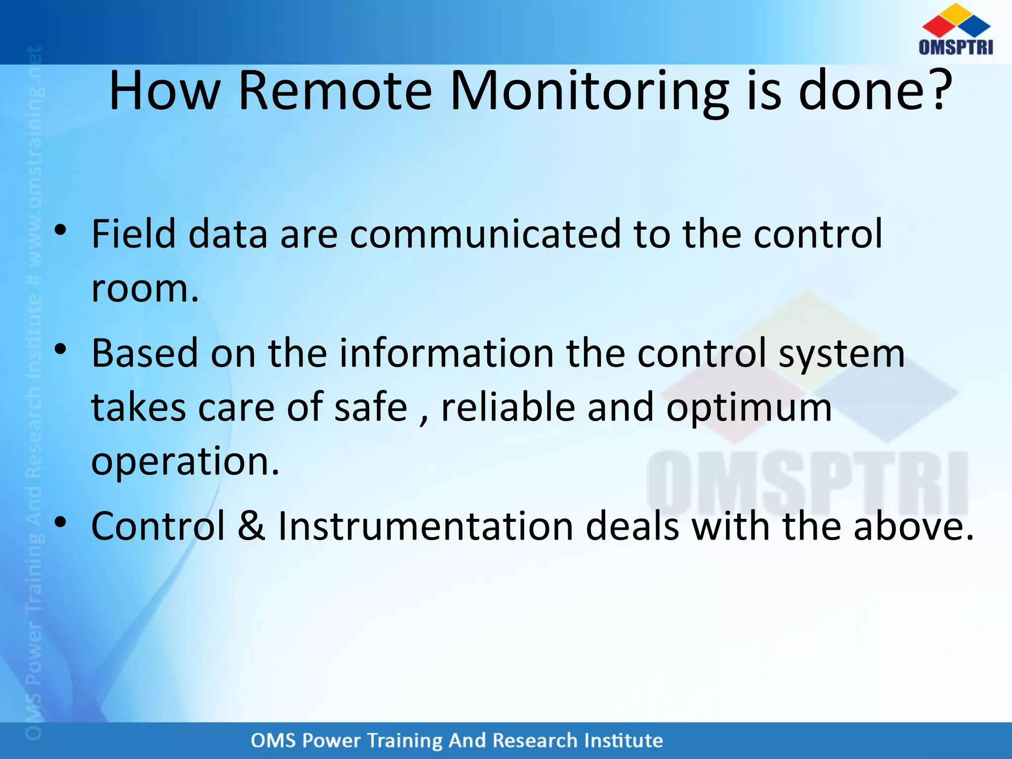 How Remote Monitoring is done?
• Field data are communicated to the control
room.
• Based on the information the control system
takes care of safe , reliable and optimum
operation.
• Control & Instrumentation deals with the above.
 