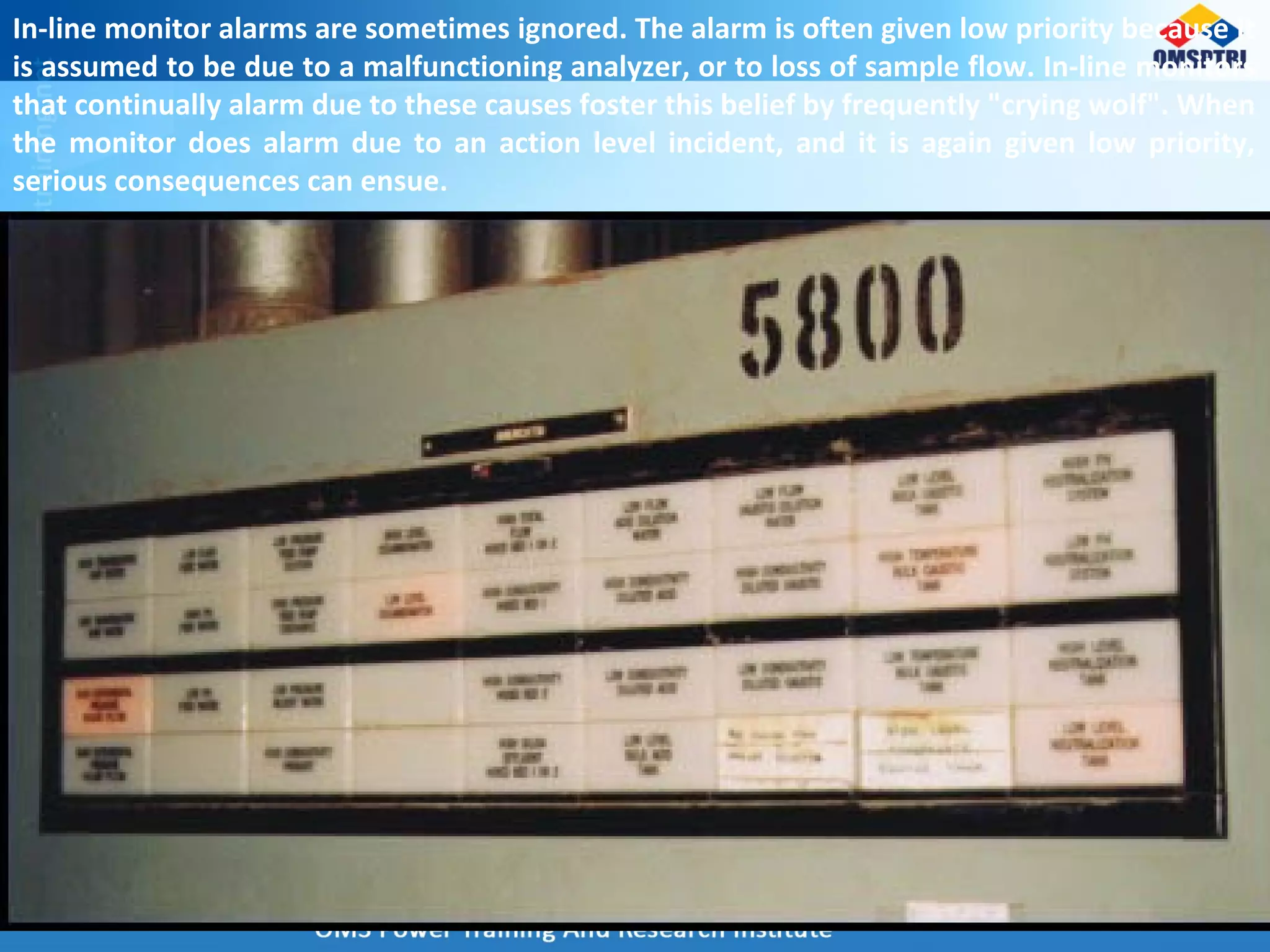 In-line monitor alarms are sometimes ignored. The alarm is often given low priority because it
is assumed to be due to a malfunctioning analyzer, or to loss of sample flow. In-line monitors
that continually alarm due to these causes foster this belief by frequently "crying wolf". When
the monitor does alarm due to an action level incident, and it is again given low priority,
serious consequences can ensue.
 