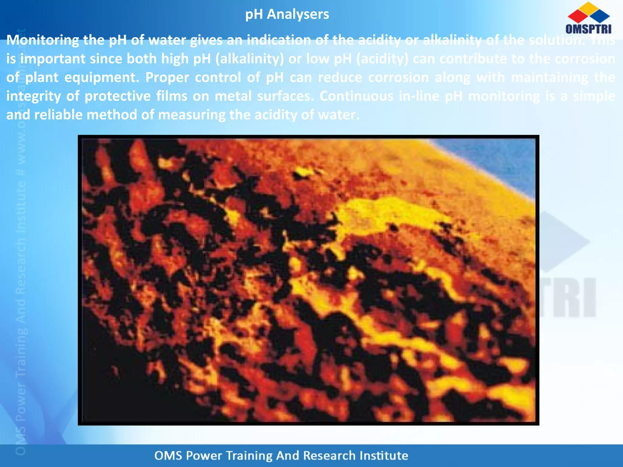 pH Analysers
Monitoring the pH of water gives an indication of the acidity or alkalinity of the solution. This
is important since both high pH (alkalinity) or low pH (acidity) can contribute to the corrosion
of plant equipment. Proper control of pH can reduce corrosion along with maintaining the
integrity of protective films on metal surfaces. Continuous in-line pH monitoring is a simple
and reliable method of measuring the acidity of water.
 