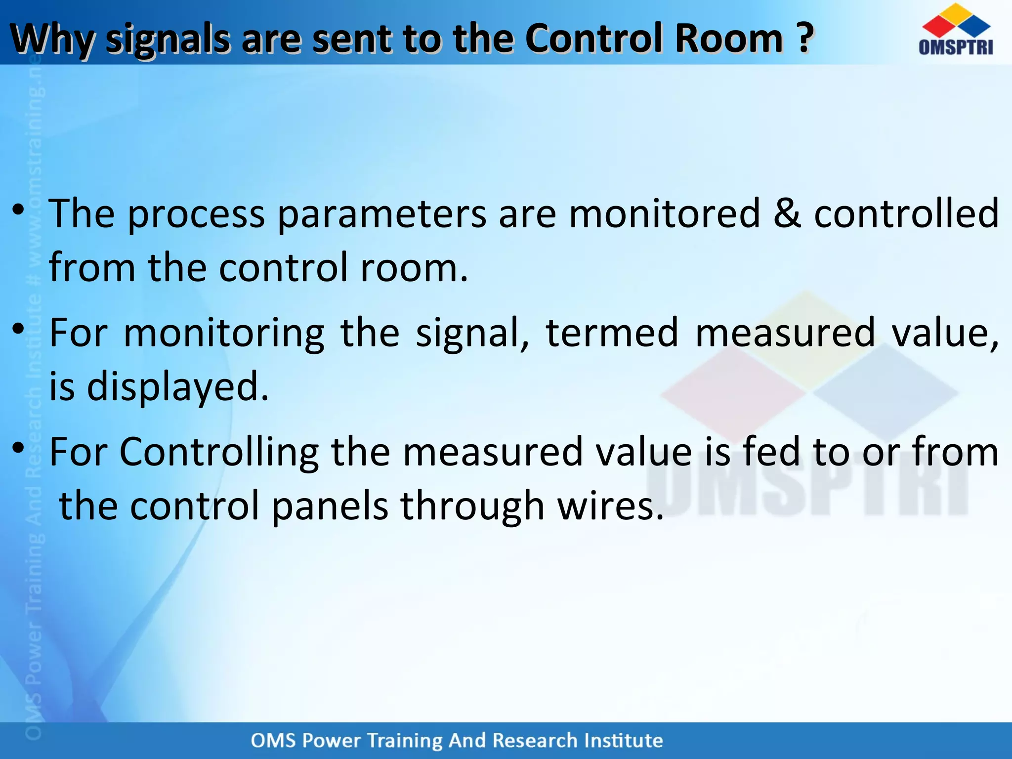 Why signals are sent to the Control Room ?Why signals are sent to the Control Room ?
• The process parameters are monitored & controlled
from the control room.
• For monitoring the signal, termed measured value,
is displayed.
• For Controlling the measured value is fed to or from
the control panels through wires.
 