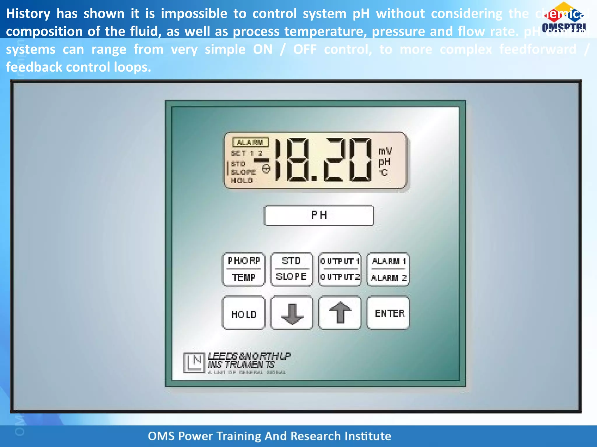 History has shown it is impossible to control system pH without considering the chemical
composition of the fluid, as well as process temperature, pressure and flow rate. pH control
systems can range from very simple ON / OFF control, to more complex feedforward /
feedback control loops.
 